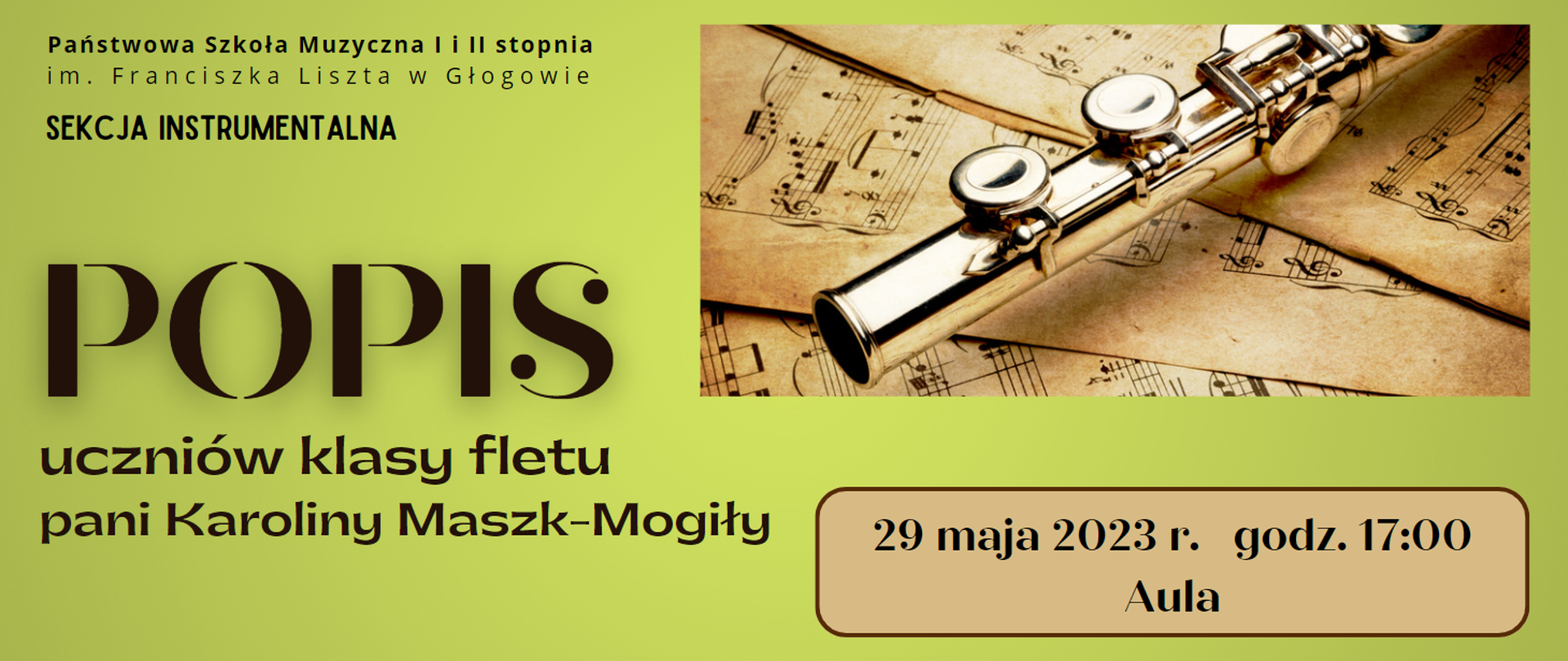 W lewym górnym rogu pełna nazwa szkoły w kolorze czarnym, ułożona w dwóch rzędach. Poniżej napis w kolorze czarnym: "SEKCJA INSTRUMANTALNA". Poniżej ciemnobrązowy napis, wyrównany do lewej strony, dużą czcionką: "POPIS", w kolejnych liniach tekst: "uczniów klasy fletu pani Karoliny Maszk-Mogiły". Z prawej strony w górnej części prostokątne zdjęcie fragmentu fletu leżącego na pożółkłych kartkach z drukowanymi nutami. W dolnej części na tle jasnobrązowego prostokąta z zaokrąglonymi rogami i ciemnobrązowym obwodem, czarny napis: "29 maja 2023 r. godz. 17:00 Aula". Tło grafiki w kolorze zielonym. 
