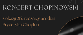 Plakat promuje Koncert Chopinowski organizowany przez Państwową Szkołę Muzyczną I i II stopnia im. Ignacego Jana Paderewskiego w Stalowej Woli z okazji 215. rocznicy urodzin Fryderyka Chopina. Wydarzenie odbędzie się 10 marca 2025 roku o godzinie 18:00 w sali koncertowej, a jego wykonawcami będą uczniowie i nauczyciele szkoły. Plakat ma elegancki, ciemny design ze złotymi i białymi napisami. W prawym dolnym rogu znajduje się czarno-białe zdjęcie dłoni grającej na fortepianie, otoczone złotą, półokrągłą ramką. W lewym górnym rogu umieszczono logo szkoły – stylizowaną nutę z nazwą instytucji. Całość utrzymana jest w klasycznym i eleganckim stylu, a na dole plakatu zaznaczono, że wstęp na koncert jest wolny.