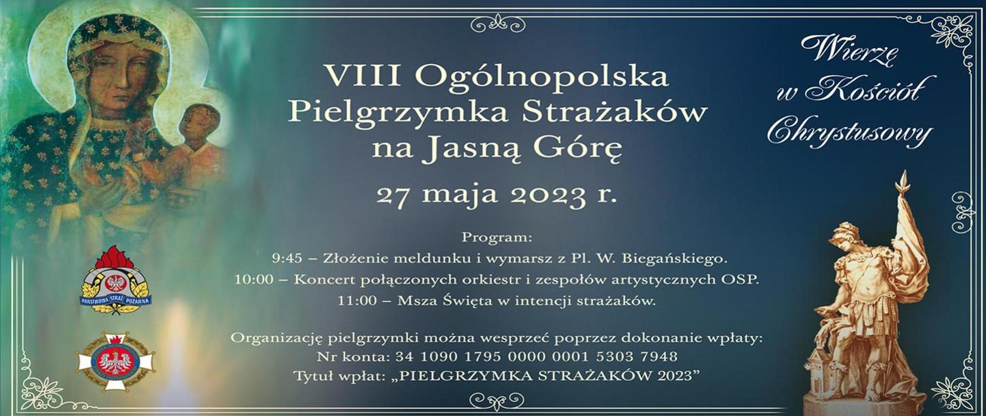 "Infografika promująca pielgrzymkę strażaków na Jasną Górę. Na grafice umieszczony jest obraz Matki Boskiej z Jezusem oraz zdjęcie figurki Świętego Floriana. W lewym dolnym rogu znajduje się logotyp Państwowej Straży Pożarnej oraz Ochotniczych Straży Pożarnych. W prawym górnym rogu umieszczony jest napis "Wierzę w Kościół Chrystusowy". W centralnej części infografiki umieszczony jest napis od góry: 8 Ogólnopolska Pielgrzymka Strażaków na Jasną Górę. 27 maja 2023 roku. Program: 9:45 - złożenie meldunku i wymarsz z placu W. Biegańskiego. 10:00 - koncert połączonych orkiestr i zespołów artystycznych OSP. 11:00 - Msza Święta w intencji strażaków.
Organizację pielgrzymki można wesprzeć poprzez dokonanie wpłaty: Numer konta: 34 1090 1795 0000 0001 5303 7948. Tytuł wpłat: "Pielgrzymka Strażaków 2023".
