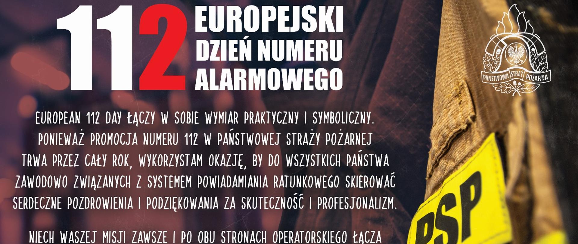 Grafika z mundurem strażackim, na której jest napisane: European 112 Day łączy w sobie wymiar praktyczny i symboliczny. Ponieważ promocja numeru 112 w Państwowej Straży Pożarnej trwa przez cały rok, wykorzystam okazję, by do wszystkich Państwa zawodowo związanych z Systemem Powiadamiania Ratunkowego skierować serdeczne pozdrowienia i podziękowania za skuteczność i profesjonalizm.
Niech Waszej misji zawsze i po obu stronach operatorskiego łącza towarzyszą: powszechne uznanie społeczeństwa oraz zawodowy i środowiskowy szacunek wszystkich współdziałających formacji i służb.
Komendant Główny
Państwowej Straży Pożarnej
nadbryg. dr inż. Mariusz Feltynowski