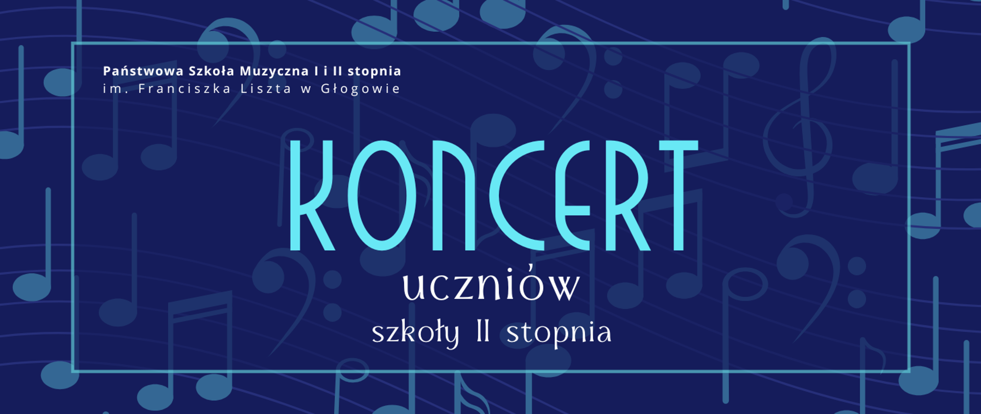 Grafika w orientacji poziomej. Tło w kolorze głębokiego granatu, pokryte dużymi, półprzezroczystymi symbolami nut i kluczy muzycznych w odcieniach niebieskiego. W centralnej części znajduje się prostokątna ramka w jasnoniebieskim kolorze, otaczająca główny tekst. W górnej części, po lewej stronie, biały napis: „Państwowa Szkoła Muzyczna I i II stopnia im. Franciszka Liszta w Głogowie”. Centralnie, największy napis w jasnoniebieskim kolorze: „KONCERT”. Poniżej, w dwóch wierszach, tekst w białym kolorze: „uczniów” oraz „szkoły II stopnia”. Kolorystyka: granat, jasny błękit, biel. Styl nowoczesny, z wyraźnym kontrastem i czytelną typografią.