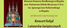 Grafika kolorowa, plakat, kolorowe napisy na zielonym tle. Zdjęcia szopek noworocznych. Tekst: "Muzeum Pomorza Środkowego w Słupsku oraz Państwowa Szkoła Muzyczna I i II st. im. Ignacego Jana Paderewskiego w Słupsku serdecznie zapraszają na Koncert kolęd i utworów świątecznych 10.01.2023 godz.16.30 Zamek Książąt Pomorskich Koncert jest imprezą towarzyszącą wystawie czasowej "Szopki krakowskie", które można podziwiać od 7 grudnia 2022 do 15 kwietnia 2023"