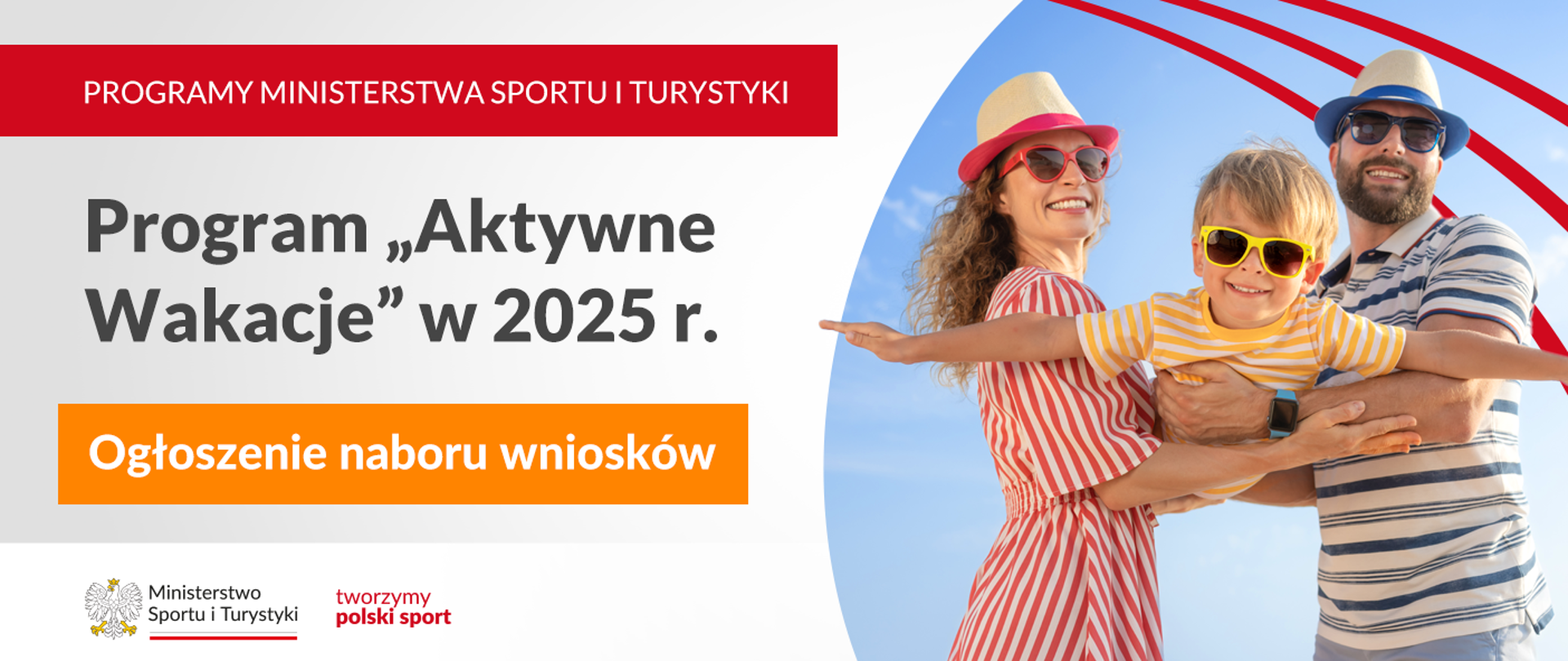 Grafika. Z lewej strony od góry napisy jeden pod drugim: (1) na czerwonym pasku dużymi białymi literami "PROGRAMY MINISTERSTWA SPORTU I TURYSTYKI"; (2) na jasnym tle czarnymi literami "Program Aktywne Wakacje w 2025 r."; (3) na pomarańczowym pasku białymi literami "Ogłoszenie naboru wniosków". Na dole na białej belce logotyp MSiT i czerwony napis "tworzymy polski sport". Z prawej strony zdjęcie uśmiechniętej 3-osobowej rodziny. Kobieta i mężczyzna - obydwoje w kapeluszach i okularach przeciwsłonecznych" stoją na przeciwko siebie i trzymają na rękach syna, który robi samolocik w kierunku aparatu. Dziecko także ma okulary przeciwsłoneczne.