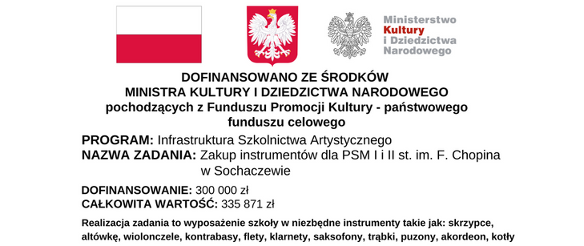 Na górze grafiki od lewej strony: flaga Polski biało czerwona, godło orzeł w koronie na czerwonym tle oraz logotyp Ministerstwa Kultury i Dziedzictwa Narodowego. Pod spodem napis: Programy Ministra Kultury i Dziedzictwa Narodowego. Następnie napisy: PROGRAM: Infrastruktura Szkolnictwa Artystycznego, NAZWA ZADANIA: Zakup instrumentów dla PSM I i II st. im. F. Chopina w Sochaczewie, DOFINANSOWANIE: 300 000 zł, CAŁKOWITA WARTOŚĆ: 335 871 zł. Na dole napis: Realizacja zadania to wyposażenie szkoły w niezbędne instrumenty takie jak: skrzypce, altówkę, wiolonczele, kontrabasy, flety, klarnety, saksofony, trąbki, puzony, akordeon, kotły