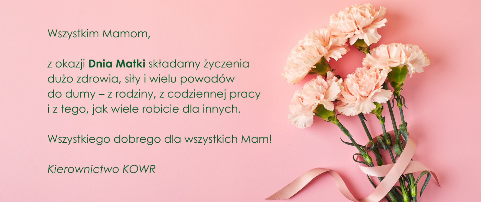 Wszystkim Mamom,
z okazji Dnia Matki składamy życzenia
dużo zdrowia, siły i wielu powodów
do dumy – z rodziny, z codziennej pracy
i z tego, jak wiele robicie dla innych.
Wszystkiego dobrego dla wszystkich Mam!
Kierownictwo KOWR