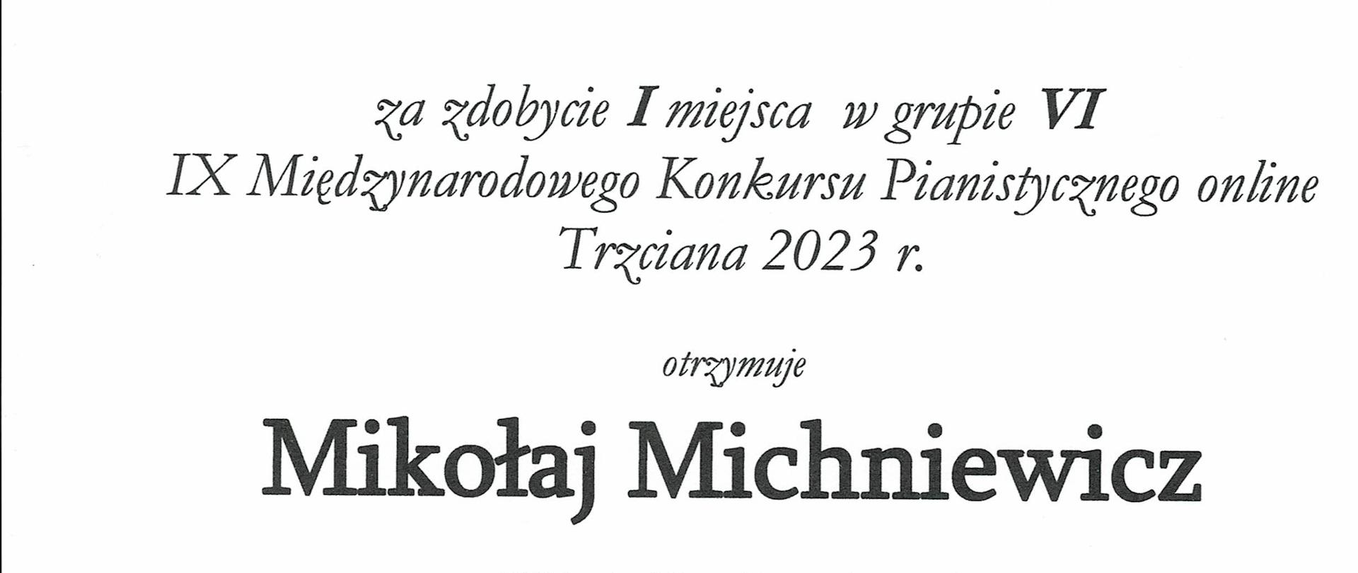Na białym tle na górze napis w zielonym kolorze „DYPLOM”, poniżej mniejszymi literami za zdobycie I miejsca w grupie VI , IX Międzynarodowego Konkursu Pianistycznego online Trzciana 2023, otrzymuje Mikołaj Michniewicz PSM I st. im. Młynarskiego w Augustowie, nauczyciel Anetta Pękala. W lewej dolnej części dyplomu nazwiska i podpisy jurorów: prof. Joanna Ławrynowicz – Just, mgr Elżbieta Hoffman, mgr Jadwiga Padjas – Zielińska, mgr Waldemar Król, poniżej w kolorze niebieskim logo szkoły i pięciolinia z nutkami, w prawej dolnej części dyplomu szkic klawiatury z dłonią. W stopce Trzciana, 11 – 12 marca 2023