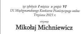 Na białym tle na górze napis w zielonym kolorze „DYPLOM”, poniżej mniejszymi literami za zdobycie I miejsca w grupie VI , IX Międzynarodowego Konkursu Pianistycznego online Trzciana 2023, otrzymuje Mikołaj Michniewicz PSM I st. im. Młynarskiego w Augustowie, nauczyciel Anetta Pękala. W lewej dolnej części dyplomu nazwiska i podpisy jurorów: prof. Joanna Ławrynowicz – Just, mgr Elżbieta Hoffman, mgr Jadwiga Padjas – Zielińska, mgr Waldemar Król, poniżej w kolorze niebieskim logo szkoły i pięciolinia z nutkami, w prawej dolnej części dyplomu szkic klawiatury z dłonią. W stopce Trzciana, 11 – 12 marca 2023