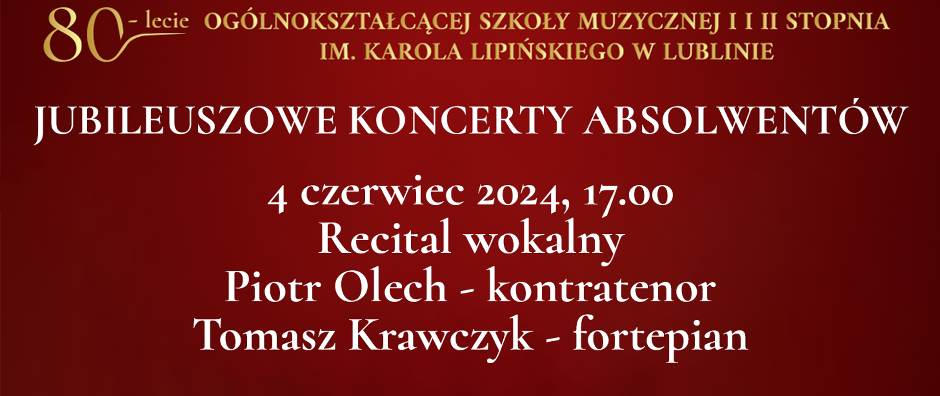 Na bordowo czerwonym tle widnieje tekst napisany złotym kolorem: 80 lecie Ogólnokształcącej Szkoły Muzycznej I i II stopnia im. Karola Lipińskiego w Lublinie. Poniżej białymi literami napis: JUBILEUSZOWE KONCERTY ABSOLWENTÓW, 4 czerwiec 2024 godz. 17.00 Recital wokalny Piotr Olech - kontratenor, Tomasz Krawczyk - fortepian