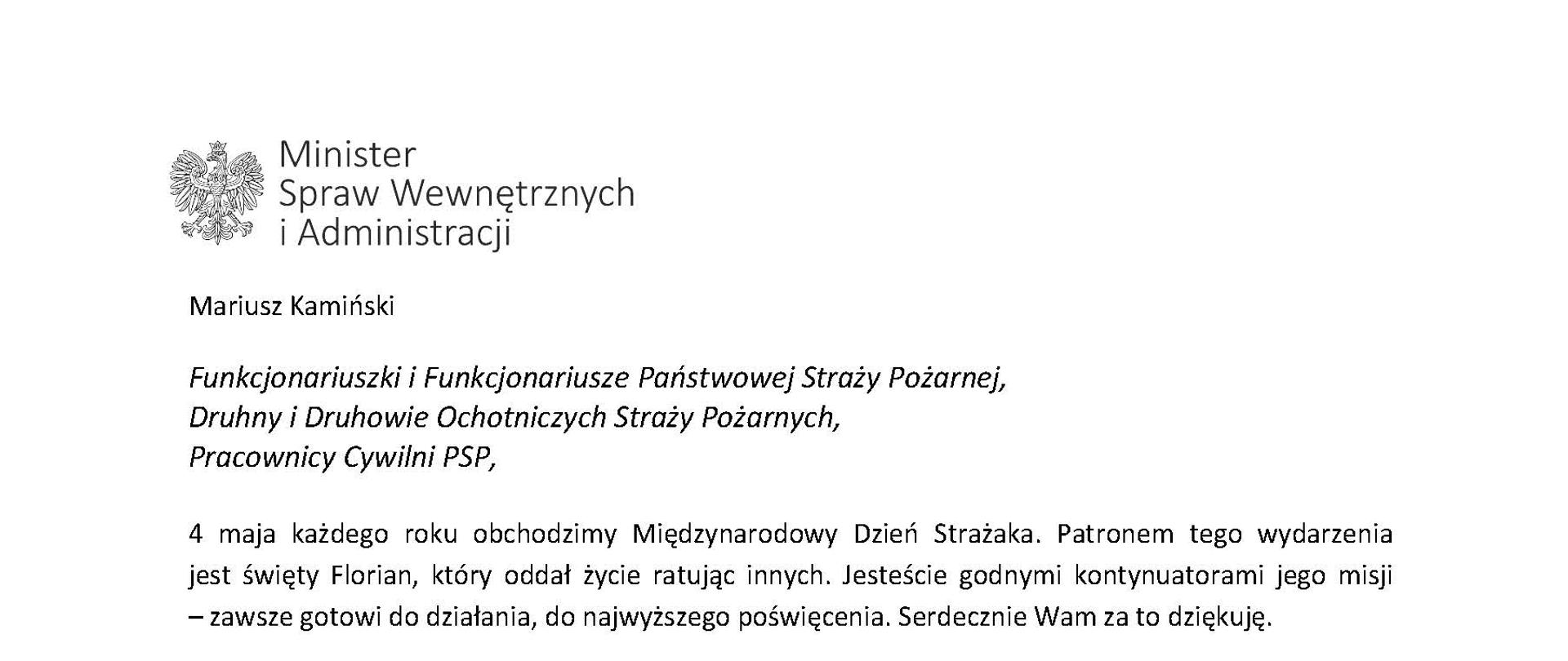 Orzeł w koronie i napis Minister Spraw Wewnętrznych i Administracji
poniżej tekst.
Mariusz Kamiński
Funkcjonariuszki i Funkcjonariusze Państwowej Straży Pożarnej, Druhny i Druhowie Ochotniczych Straży Pożarnych,
Pracownicy Cywilni PSP,
4 maja każdego roku obchodzimy Międzynarodowy Dzień Strażaka. Patronem tego wydarzenia jest święty Florian, który oddał życie ratując innych. Jesteście godnymi kontynuatorami jego misji
– zawsze gotowi do działania, do najwyższego poświęcenia. Serdecznie Wam za to dziękuję.
O Waszym wyjątkowym zaangażowaniu w niesienie pomocy innym słyszymy każdego dnia. Jest ono widoczne szczególnie teraz, kiedy za naszą wschodnią granicą trwa wojna. W tym trudnym czasie dla Ukrainy Krajowe Centrum Koordynacji Ratownictwa KG PSP stało się koordynatorem dla straży pożarnych z całego świata, które przekazują sprzęt pożarniczy ukraińskim strażakom. Od czasu wybuchu wojny za naszą wschodnią granicą koordynujecie również pomoc udzielaną uchodźcom z Ukrainy na dworcach kolejowych i autobusowych we wszystkich miastach wojewódzkich w Polsce. Bez wytężonej pracy strażaków nie byłoby możliwe także sprawne funkcjonowanie punktów recepcyjnych. Te wszystkie działania to nie tylko Wasza codzienna praca, ale i wspaniałe świadectwo solidarności z obywatelami Ukrainy.
Międzynarodowy Dzień Strażaka to okazja nie tylko do podziękowań, ale także podkreślenia roli Waszej służby w funkcjonowaniu państwa. Zapewniam, że zarówno Państwowa Straż Pożarna, jak i Ochotnicze Straże Pożarne zawsze mogą liczyć na wsparcie ze strony MSWiA. Warto przypomnieć o zmianach, które wprowadziliśmy w ramach Ustawy o Ochotniczych Strażach Pożarnych, o co od dawna zabiegało środowisko OSP. Najważniejszą z nich jest coroczne waloryzowanie świadczenia ratowniczego będącego dodatkiem do emerytury. Wydanych zostało już ponad 30 tys. decyzji o przyznaniu tego dodatku emerytowanym strażakom OSP. Ponadto Państwowa Straż Pożarna została ujęta w nowym programie modernizacji służb mundurowych na lata 2022-2025. To przykłady działań, dzięki którym możemy dodatkowo wesprzeć Waszą codzienną, niezwykle wymagającą służbę.
Wszystkim Funkcjonariuszkom i Funkcjonariuszom PSP, Druhnom i Druhom OSP oraz Pracownikom Cywilnym PSP z okazji Waszego święta składam życzenia wszelkiej pomyślności oraz wielu sukcesów zarówno w życiu prywatnym, jak i zawodowym. Serdecznie dziękuję za dotychczasowe działania podejmowane na rzecz zapewnienia bezpieczeństwa obywatelom. Niech Wasza służba będzie zawsze źródłem satysfakcji oraz społecznego uznania.
Z wyrazami szacunku
Mariusz Kamiński
Minister Spraw Wewnętrznych i Administracji
i podpis