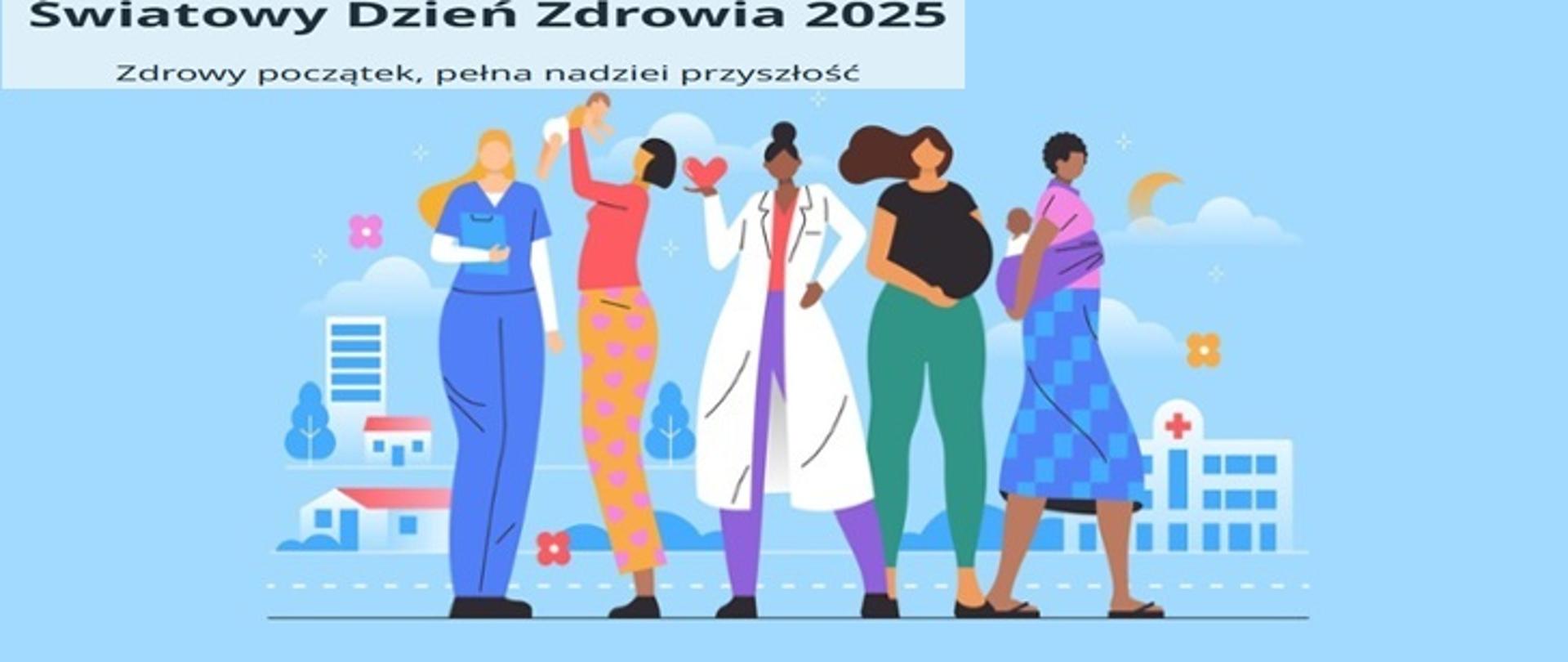 Ilustracja promująca Światowy Dzień Zdrowia 2025. Na niebieskim tle znajduje się napis: „Światowy Dzień Zdrowia 2025” oraz hasło „Zdrowy początek, pełna nadziei przyszłość”. Na ilustracji widocznych jest pięć kobiet reprezentujących różne role i etapy życia: pielęgniarka, kobieta ćwicząca, lekarka trzymająca serce w dłoni, kobieta w ciąży oraz matka trzymająca niemowlę. W tle znajdują się budynki, szpital oraz chmury i kwiaty.