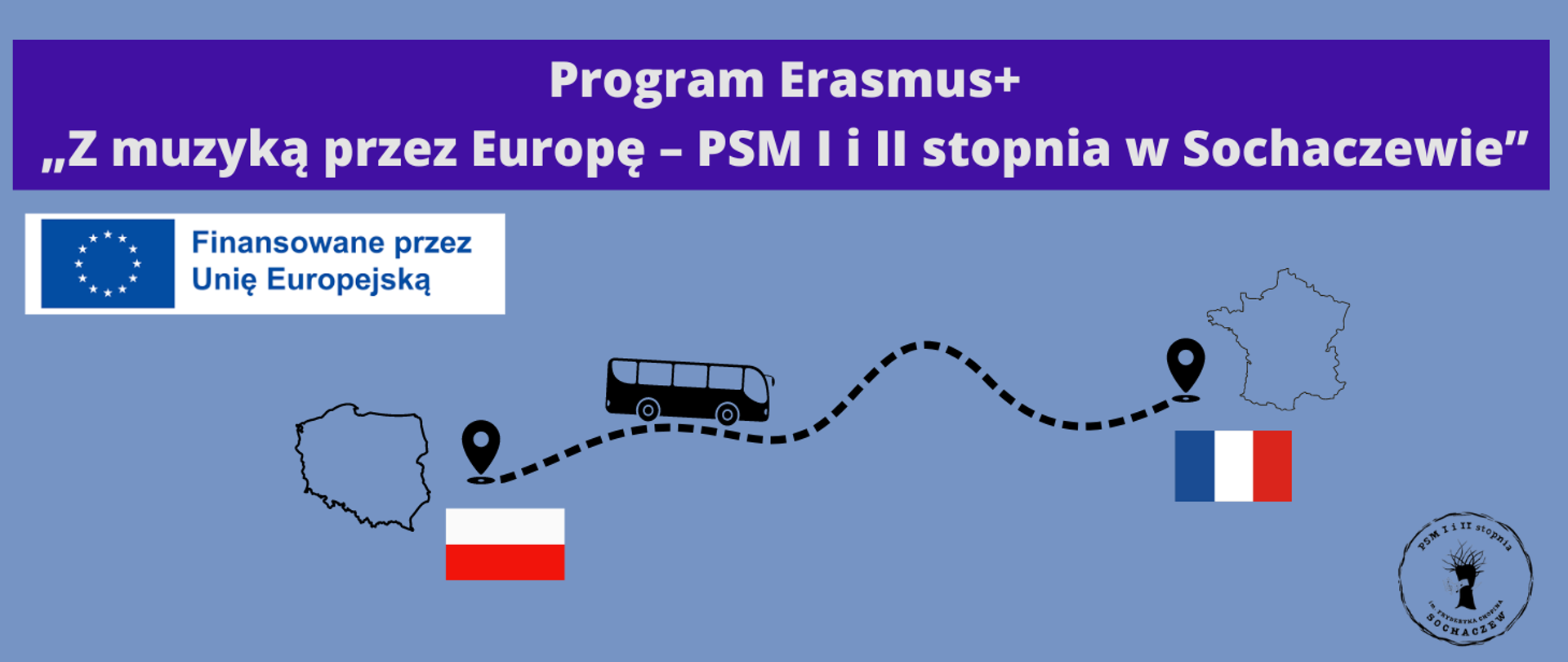 Tło niebieskie, na górze grafiki biały napis: Program Erasmus+ "Z muzyką przez Europę - PSM I i II stopnia w Sochaczewie.. Poniżej z lewej strony logo Unii Europejskiej i napis Finansowane przez Unię Europejską. W prawym dolnym rogu logo szkoły. Pośrodku czarna grafika przedstawiająca zarys mapy Polski, flagę Polski, grafikę autobusu jadącego po przerywanej linii do punktu, gdzie przedstawiony jest zarys mapy Francji i flaga Francji
