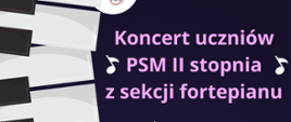 Plakat ogłaszający koncert uczniów Państwowej Szkoły Muzycznej II stopnia im. Ignacego Jana Paderewskiego w Stalowej Woli z sekcji fortepianu. Tło plakatu jest podzielone na czarno-białe, przypominające klawisze fortepianu, które przechodzą w jednolite, fioletowe tło na prawej stronie. Na wierzchu, po lewej stronie, widnieje logo szkoły. Tekst na plakacie informuje, że koncert uczniów z sekcji fortepianu odbędzie się 9 maja 2024 roku o godzinie 15:00 w sali koncertowej. Na plakacie wymienieni są występujący artyści: Agata Chowaniec, Patryk Strojewski, Szymon Śledziński, Oliwia Cymerys, Jakub Czech, i Roksana Czyżewicz. Tekst i logo są wyraźnie widoczne i łatwe do odczytania na kontrastującym tle.