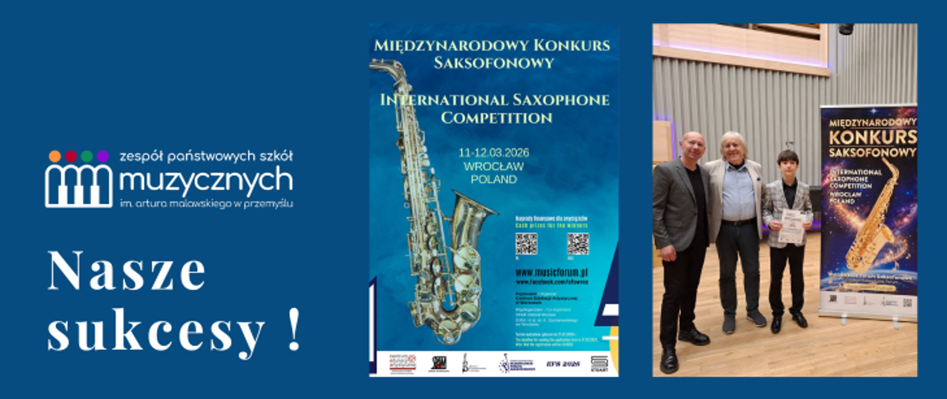 Na plakacie o głębokim, granatowym tle, podzielonym wizualnie na trzy główne sekcje, przedstawiono informację o sukcesach uczniów szkoły muzycznej. Po lewej stronie widnieje biały logotyp Zespołu Państwowych Szkół Muzycznych im. Artura Malawskiego w Przemyślu, Poniżej umieszczono duży, biały napis w języku polskim: „Nasze sukcesy!”.
Środkową część zajmuje pionowy afisz zapowiadający Międzynarodowy Konkurs Saksofonowy (International Saxophone Competition), który odbył się w dniach 11–12 marca 2026 roku we Wrocławiu. Głównym elementem graficznym tej sekcji jest duże, szczegółowe zdjęcie złotego saksofonu na błękitnym tle. Na afiszu znajdują się również kody QR, adres strony internetowej musicforum.pl oraz szereg logotypów organizatorów i partnerów na dole, m.in. Centrum Edukacji Artystycznej.
Prawa strona grafiki to zdjęcie pamiątkowe wykonane we wnętrzu sali koncertowej. Widocznych jest na nim trzech mężczyzn: dwóch dorosłych oraz młodszy chłopiec po prawej stronie, który trzyma w dłoniach dyplom. Stoją oni obok pionowego baneru (roll-upu), który powtarza grafikę z saksofonem i informację o konkursie we Wrocławiu. Całość kompozycji ma charakter oficjalny i dokumentuje osiągnięcia artystyczne młodych muzyków.
