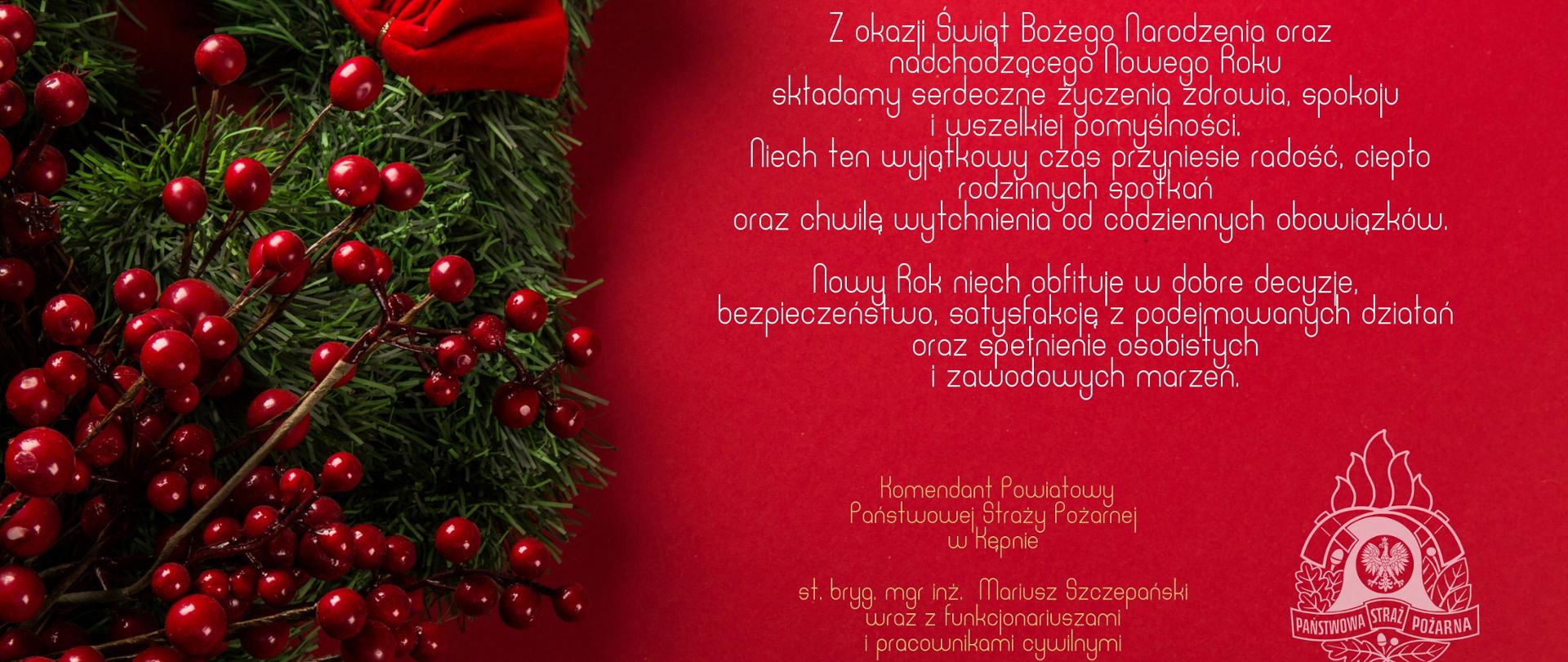 Świąteczna grafika na czerwonym tle. Po lewej stronie zielony wieniec z gałązek iglastych ozdobiony czerwonymi jagodami i kokardą. Po prawej biała, elegancka typografia z życzeniami bożonarodzeniowymi i noworocznymi w języku polskim. Na dole podpis Komendanta Powiatowego Państwowej Straży Pożarnej w Kępnie oraz białe logo PSP.
Z okazji Świąt Bożego Narodzenia oraz
nadchodzącego Nowego Roku
składamy serdeczne życzenia zdrowia, spokoju
i wszelkiej pomyślności.
Niech ten wyjątkowy czas przyniesie radość, ciepło
rodzinnych spotkań
oraz chwilę wytchnienia od codziennych obowiązków.
Nowy Rok niech obfituje w dobre decyzje,
bezpieczeństwo, satysfakcję z podejmowanych działań
oraz spełnienie osobistych
i zawodowych marzeń.
Komendant Powiatowy
Państwowej Straży Pożarnej
w Kępnie
st. bryg. mgr inż. Mariusz Szczepański
wraz z funkcjonariuszami
i pracownikami cywilnymi