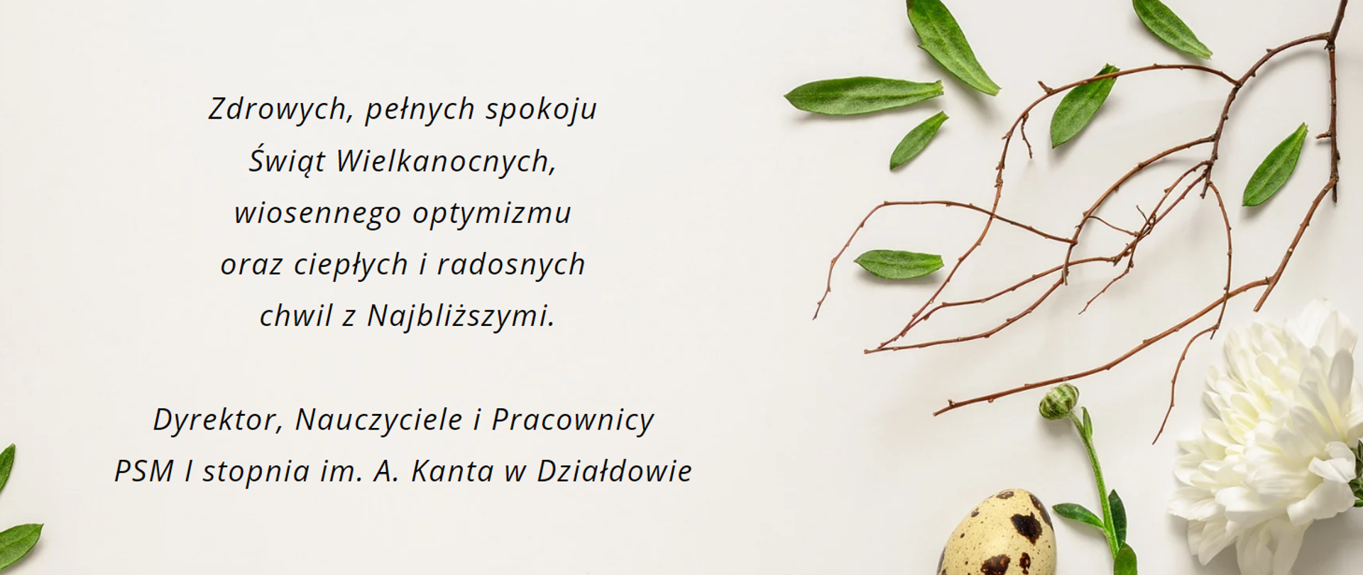 Życzenia Świąteczne na beżowym tle napis zdrowych, pełnych spokoju Świąt Wielkanocnych, wiosennego optymizmu oraz ciepłych i radosnych chwil z Najbliższymi. Dyrektor, Nauczyciele i Pracownicy PSM I stopnia im. A. Kanta w Działdowie. Po prawej stronie świąteczne element: jajeczko, światek gałązki. 