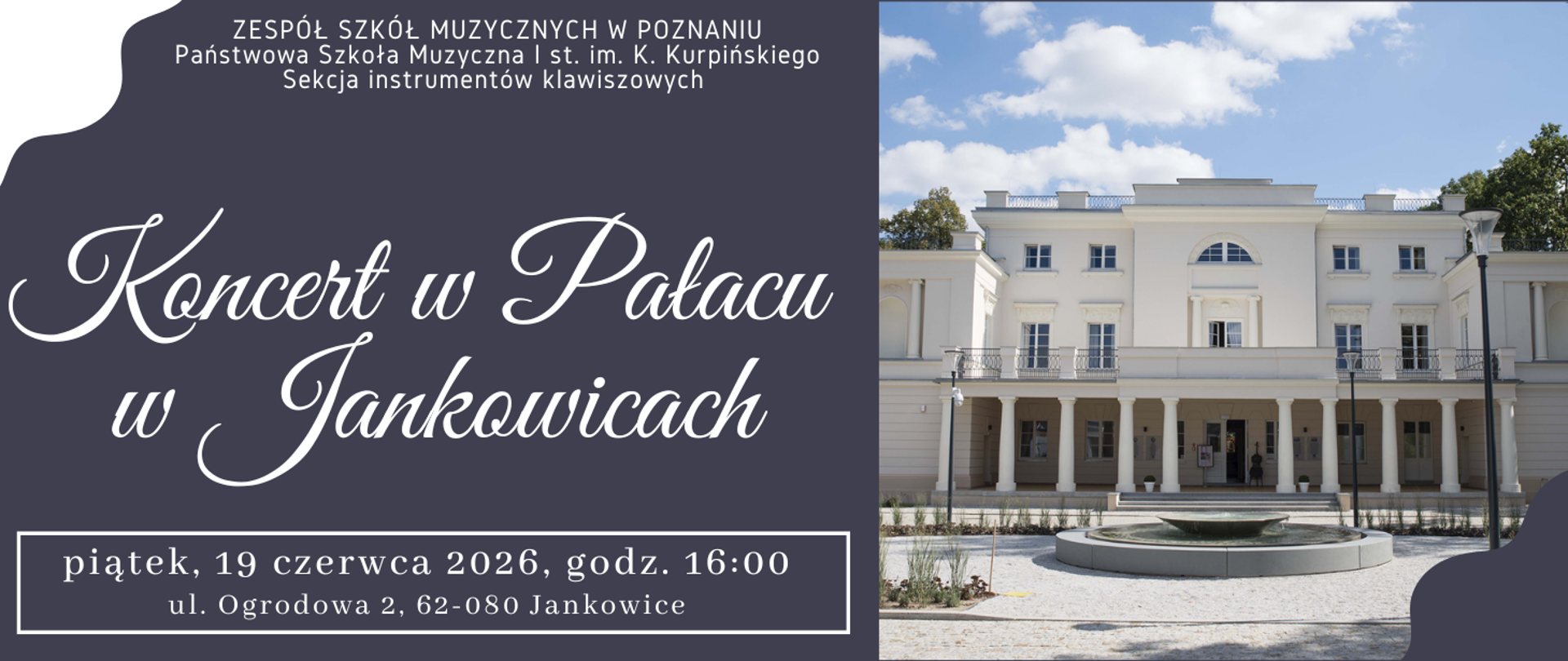 Baner na granatowym tle ze zdjęciem Pałacu w Jankowicach. Z lewej strony tekst: ZESPÓŁ SZKÓŁ MUZYCZNYCH W POZNANIU, Państwowa Szkoła Muzyczna I st. im. K. Kurpińskiego, Sekcja instrumentów klawiszowych . Koncert w pałacu w Jankowicach, piątek, 19 czerwca 2026 roku, godz. 16:o0, ul. Ogrodowa 2 , 62-080 Jankowice