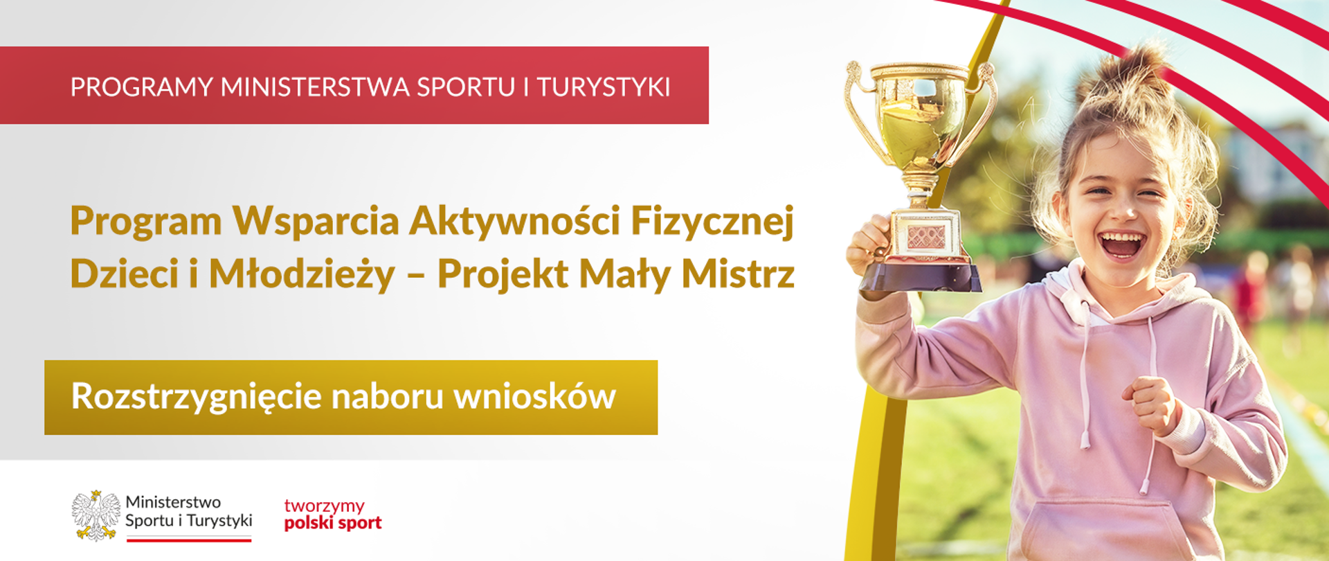 Grafika. Z lewej strony jeden pod drugim napisy: (1) na czerwonym pasku białymi dużymi literami: "PROGRAMY MINISTERSTWA SPORTU I TURYSTYKI"; (2) złotymi literami na jasnym tle: "Program Wsparcia Aktywności Fizycznej Dzieci i Młodzieży - Projekt Mały Mistrz"; (3) na złotym tle białymi literami: "Rozstrzygnięcie naboru wniosków". Na dole na białym pasku logotyp MSiT i czerwony napis "tworzymy polski sport". Z prawej strony zdjęcie radosnej dziewczynki z pucharem w ręku.