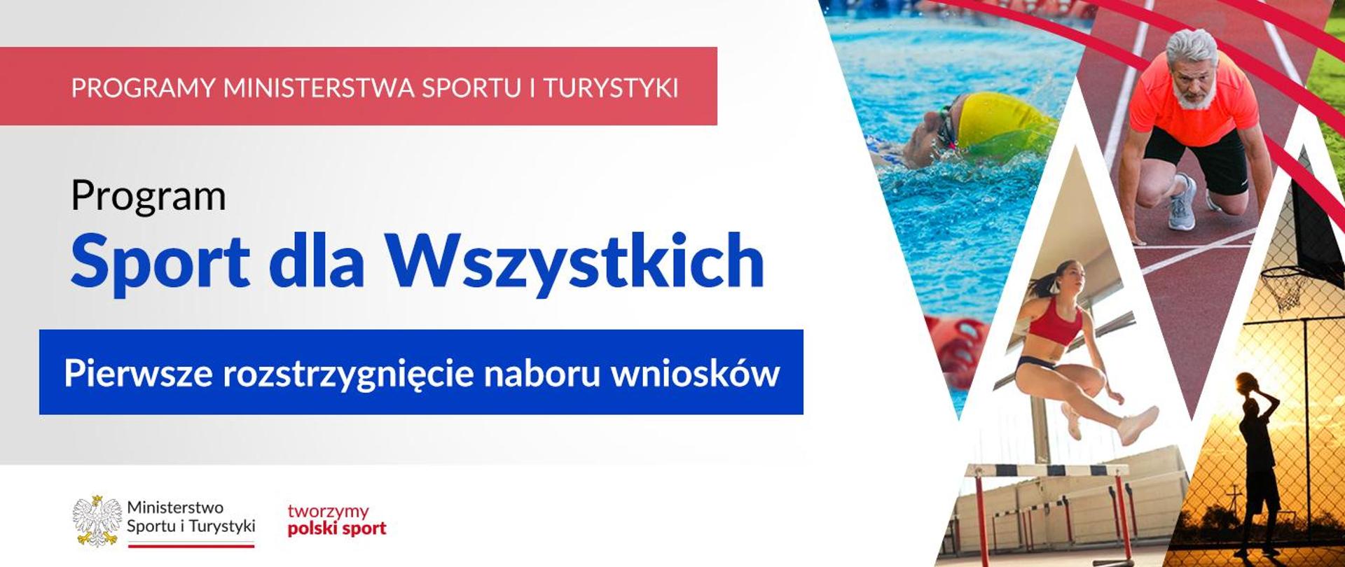 Grafika. Z lewej strony napisy: (1) na czerwonym pasku białymi dużymi literami: PROGRAMY MINISTERSTWA SPORTU I TURYSTYKI, (2) Na jasnym tle czarnymi literami: Program, niebieskimi literami: Sport dla wszystkich, (3) na niebieskim pasku biały napis: Pierwsze rozstrzygnięcie naboru wniosków. Na dole na białym pasku logotypy MSiT oraz tworzymy polski sport. Z prawej strony cztery zdjęcia w kształcie trójkątów zazębiające się, przedstawiające ludzi uprawiających sporty: pływanie, skok przez płotki, bieg na biezni, koszykówkę.