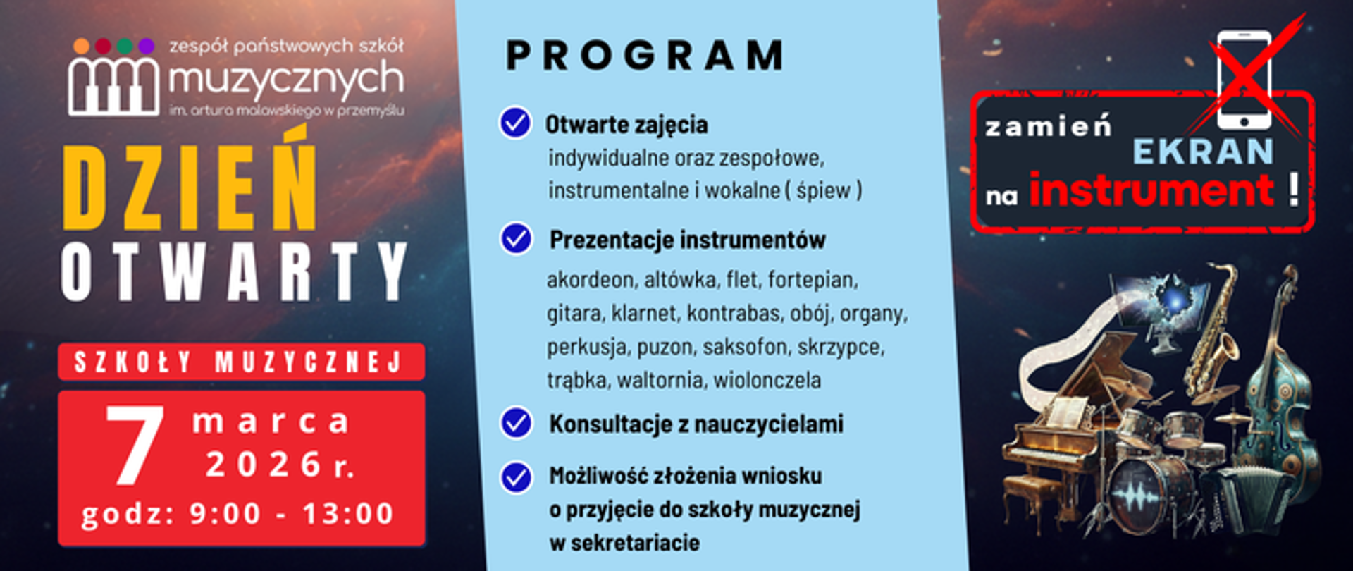 
Gemini said
Plakat promujący Dzień Otwarty w Zespole Państwowych Szkół Muzycznych im. Artura Malawskiego w Przemyślu łączy motywy kosmiczne z bogatym programem edukacyjnym. W lewej części grafiki, na tle gwieździstego nieba z pomarańczową mgławicą, umieszczono logotyp szkoły oraz wyraźne napisy informacyjne: żółto-białe hasło „DZIEŃ OTWARTY” oraz czerwoną tablicę z datą 7 marca 2026 r. i godzinami 9:00 - 13:00. Centralny punkt plakatu stanowi jasnoniebieski pas z nagłówkiem „PROGRAM”, w którym wypunktowano główne atrakcje: otwarte zajęcia indywidualne i zespołowe, konsultacje z nauczycielami oraz możliwość złożenia wniosku o przyjęcie do szkoły w sekretariacie. Szczegółowa lista prezentowanych instrumentów obejmuje m.in. akordeon, altówkę, flet, fortepian, gitarę, klarnet, kontrabas, obój, organy, perkusję, puzon, saksofon, skrzypce, trąbkę, waltornię i wiolonczelę.
Prawa strona plakatu przyciąga wzrok dynamicznym kolażem instrumentów muzycznych o fantastycznym wyglądzie, nad którymi unosi się monitor z wylatującymi nutami. Powyżej nich znajduje się chwytliwe hasło motywacyjne „zamień EKRAN na instrument!”, uzupełnione grafiką przekreślonego smartfona, co podkreśla zachętę do aktywnego muzykowania zamiast spędzania czasu przed wyświetlaczem.