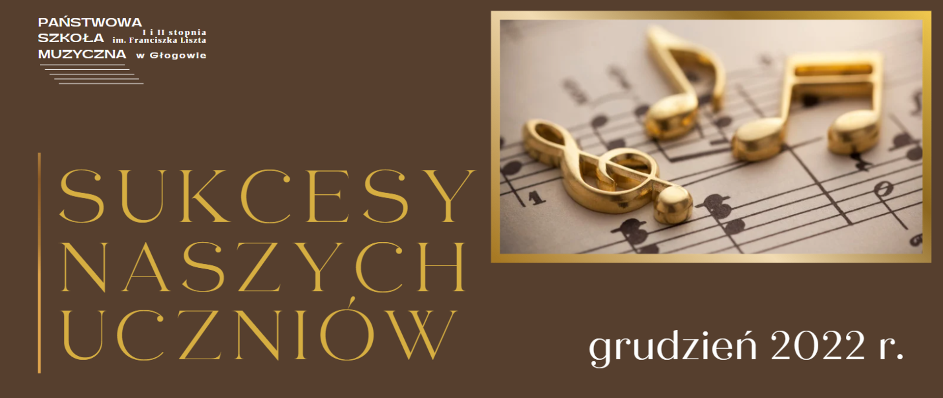 Tło obrazu brązowe. W lewym górnym rogu białe logo z pełną nazwą szkoły i pięciolinią. Z lewej strony - wyrównane do lewej: pionowa linia w kolorze złotego gradientu i napis w kolorze złoto-żółtym, ułożony w trzech wierszach: "SUKCESY NASZYCH UCZNIÓW". Z prawej strony - wyrównane do prawego górnego rogu prostokątne zdjęcie w złotej gradientowej ramce, przedstawiające klucz wiolinowy i nuty wykonane ze złotego metalu, które leżą na drukowanych nutach. W dolnej prawej części obrazu biały napis: "grudzień 2022 r.".