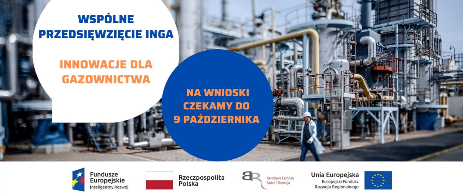w tle rafineria i przechodzący pracownik. na zdjęcie nałożone dwie kule z napisami Wspólne przedsięwzięcie INGA innowacje dla gazownictwa. w drugiej kuli w kolorze granatowym wpisany napis: na wnioski czekamy do 9 października.
Pasek 4 logotypów: Fundusze Europejskie wiedza edukacja rozwój z białą, żółtą i czerwoną gwiazdką na niebieskim tle; Rzeczpospolita Polska z biało-czerwoną flagą; Narodowe Centrum Badań i Rozwoju z czerwonym napisem i odwróconymi tyłem do siebie szarymi literami BR; Unia Europejska - Europejski Fundusz Rozwoju Regionalnego z okręgiem żółtych gwiazdek wpisanym w niebieskie prostokątne tło flagi.