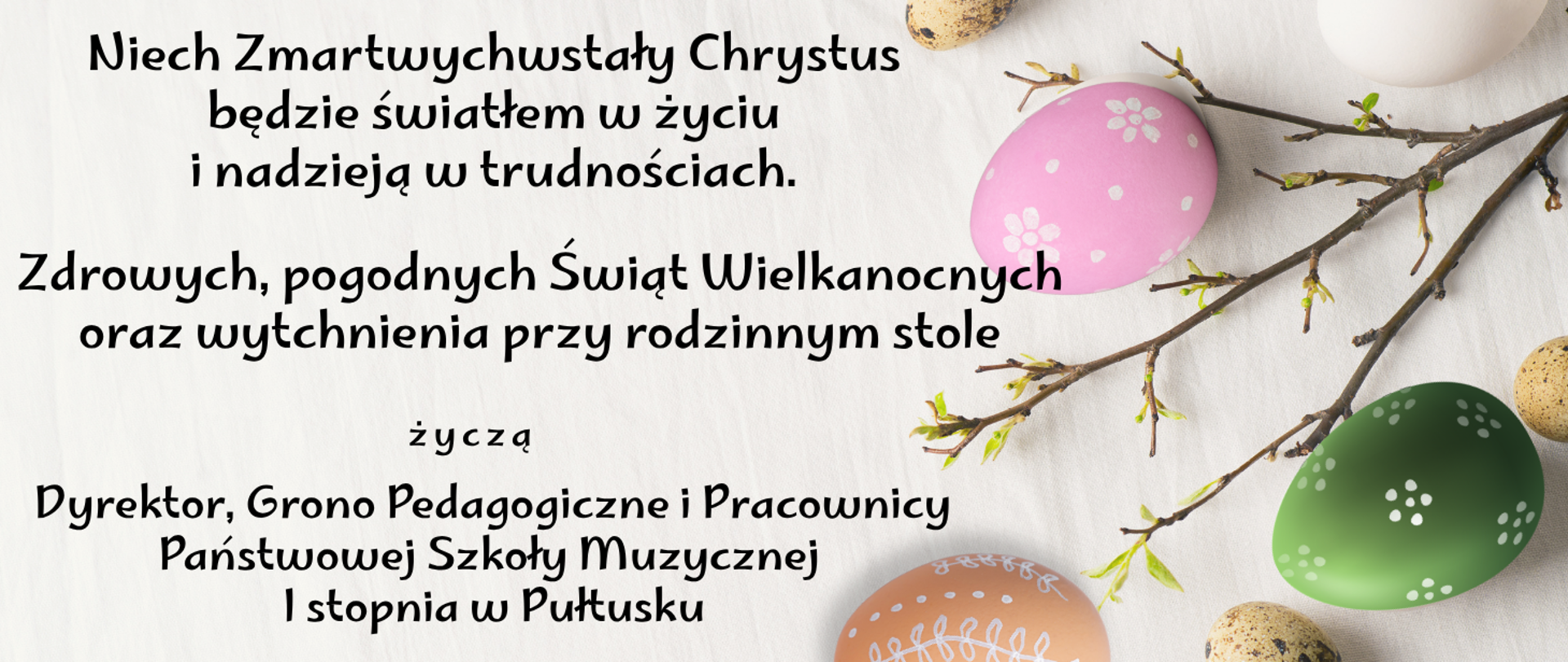 Na szarym tle czarny napis. Niech Zmartwychwstały Chrystus będzie światłem w życiu i nadzieją w trudnościach. Zdrowych, pogodnych Świąt Wielkanocnych oraz wytchnienia przy rodzinnym stole życzą dyrektor, grono pedagogiczne i pracownicy Państwowej Szkoły Muzycznej I stopnia w Pułtusku. Z lewej strony grafika przedstawiająca trzy kolorowe pisanki oraz gałązkę z zielonymi liśćmi. 