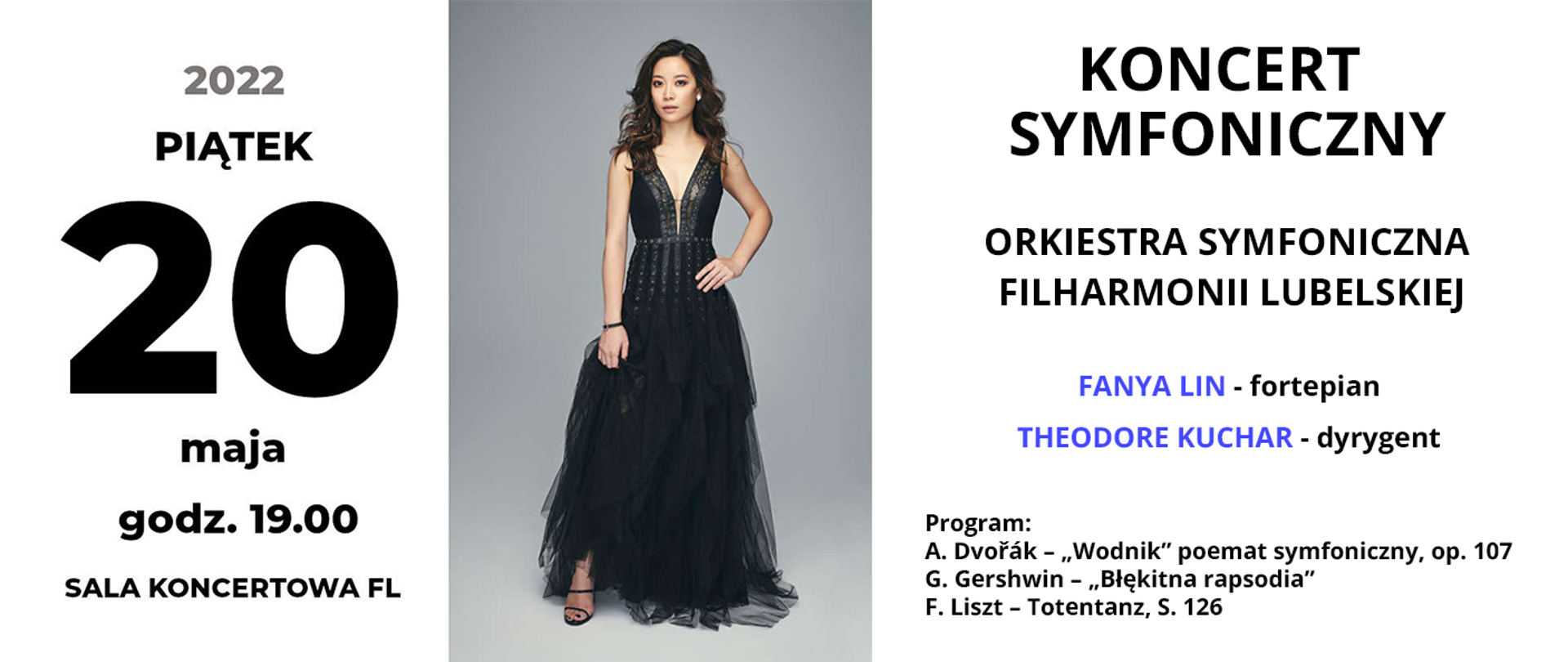 Baner przedstawia informacje o koncercie. Po lewej stronie czarny napis: piątek 20 maja 2022 godz. 19.00 Sala koncertowa FL.. W centrum znajduje się zdjęcie stojącej kobiety ubranej w wieczorową suknię. Po prawej stronie od góry czarny napis: KONCERT SYMFONICZNY, poniżej ORKIESTRA SYMFONICZNA FILHARMONII LUBELSKIEJ, niżej imiona i nazwiska wykonawców: Fanya Lin – fortepian, Theodore Kuchar – dyrygent. Na dole mniejszy czarny napis: Program: A. Dvořák – „Wodnik” poemat symfoniczny, op. 107, G. Gershwin – „Błękitna rapsodia”, F. Liszt – Totentanz, S. 126
