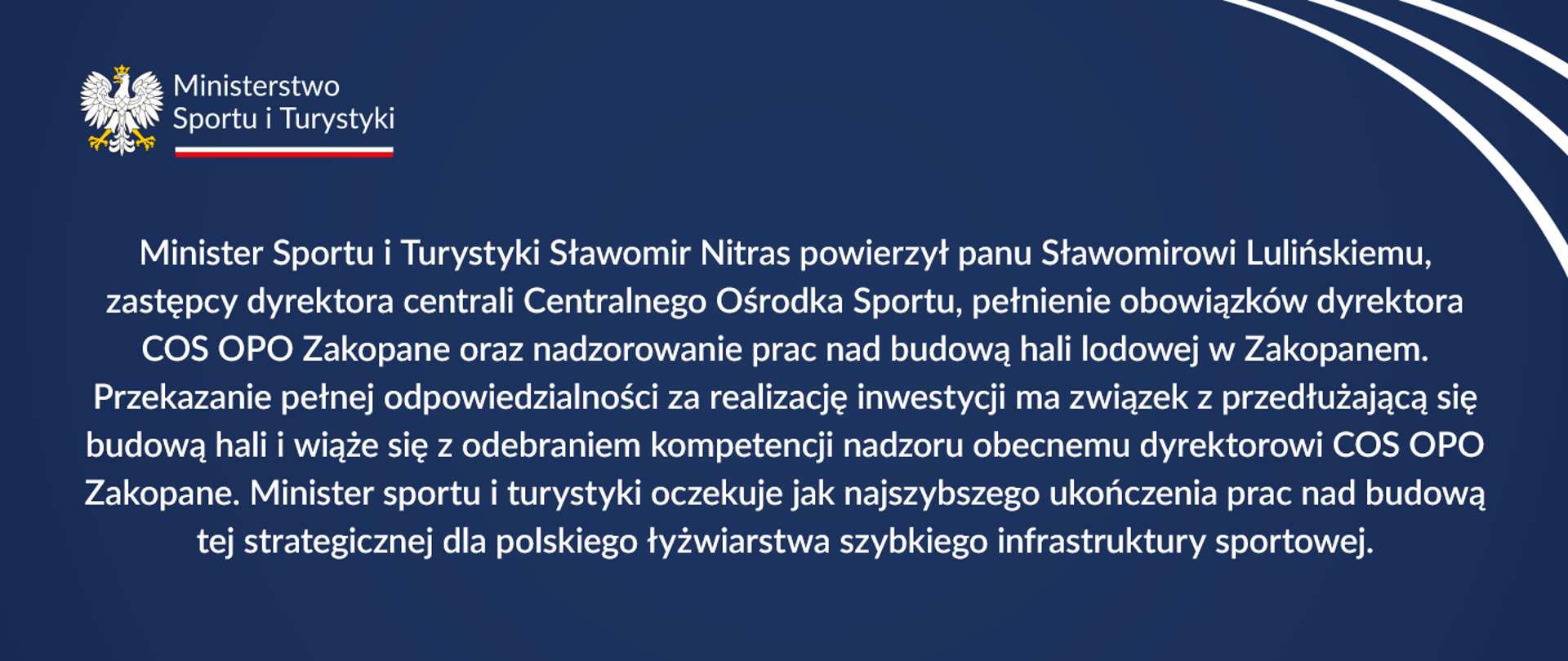 Napis na granatowym tle: Minister Sportu i Turystyki Sławomir Nitras powierzył panu Sławomirowi Lulińskiemu, zastępcy dyrektora centrali Centralnego Ośrodka Sportu, pełnienie obowiązków dyrektora COS OPO Zakopane oraz nadzorowanie prac nad budową hali lodowej w Zakopanem. Przekazanie pełnej odpowiedzialności za realizację inwestycji ma związek z przedłużającą się budową hali i wiąże się z odebraniem kompetencji nadzoru obecnemu dyrektorowi COS OPO Zakopane. Minister sportu i turystyki oczekuje jak najszybszego ukończenia prac nad budową tej strategicznej dla polskiego łyżwiarstwa szybkiego infrastruktury sportowej.