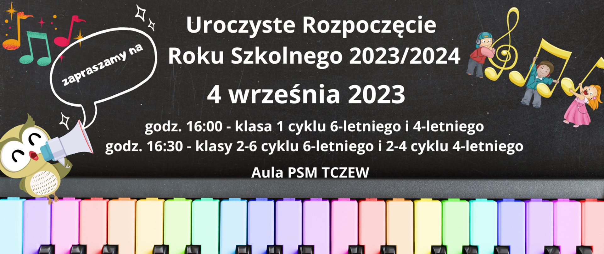 Tło jest zdjęciem czarnej tablicy kredowej. Na dole zdjęcie klawiszy fortepianu pomalowanych w kolorze pastelowej tęczy. Z lewej strony grafika sowy z megafonem oraz kolorowe nutki. Z prawej strony grafika trójki dzieci trzymających nutki i klucz wiolinowy. Treść plakatu: Zapraszamy na Uroczyste Rozpoczęcie Roku Szkolnego 4 września 2023, godz. 16:00 - klasa 1 cyklu 6-letniego i 4-letniego, godz. 16:30 - klasy 2-6 cyklu 6-letniego i 2-4 cyklu 4-letniego. Aula PSM Tczew.