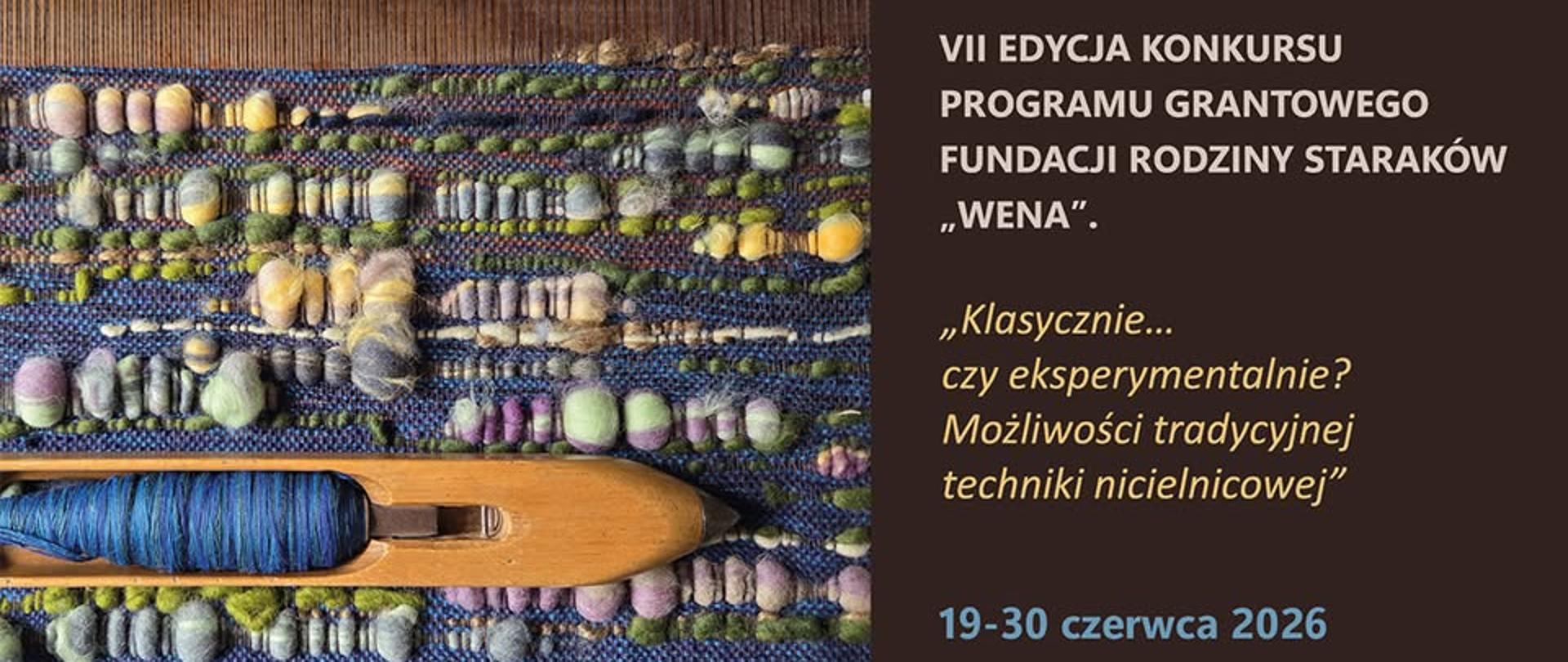 Po lewej stronie widoczny jest fragment tkaniny wykonanej techniką tkacką. Materiał ma różnorodną fakturę i jest utkany z grubych, kolorowych włókien i przędzy. Widać nieregularne, dekoracyjne elementy – kuleczki, zgrubienia oraz pasy w odcieniach zieleni, niebieskiego, szarości i fioletu. Na dole po lewej stronie leży drewniane narzędzie tkackie (czółenko), na którym nawinięta jest niebieska nitka. Narzędzie jest ułożone na tkaninie. Na ciemnym tle znajduje się informacja o wydarzeniu:
„VII EDYCJA KONKURSU
PROGRAMU GRANTOWEGO
FUNDACJI RODZINY STARAKÓW „WENA”.”
Poniżej cytat/temat:
„Klasycznie… czy eksperymentalnie?
Możliwości tradycyjnej techniki nicielnicowej”
Na dole podana jest data:
„19–30 czerwca 2026”