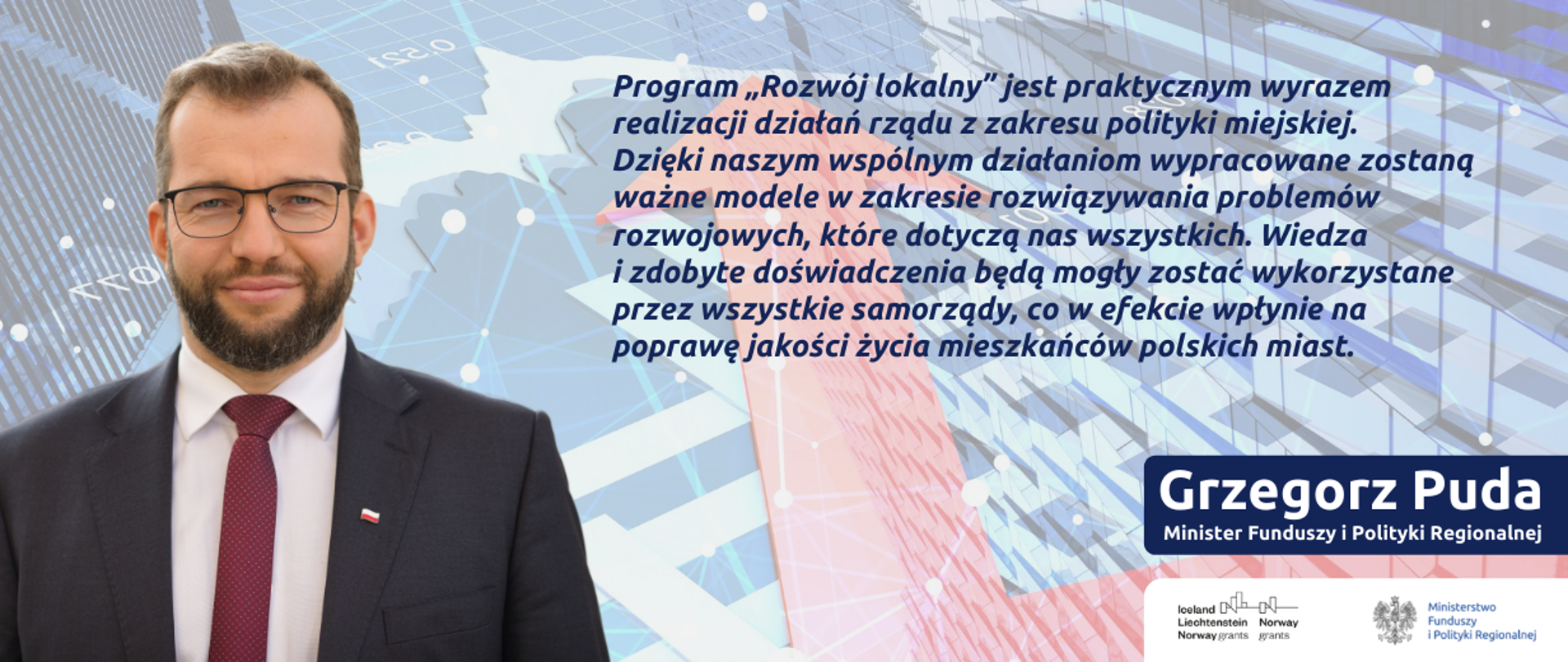 Z lewej strony zdjęcie ministra Pudy, z prawej cytat: Program :Rozwój lokalny: jest praktycznym wyrazem realizacji działań rządu z zakresu polityki miejskiej. Dzięki naszym wspólnym działaniom wypracowane zostaną ważne modele w zakresie rozwiązywania problemów rozwojowych, które dotyczą nas wszystkich. Wiedza i zdobyte doświadczenia będą mogły zostać wykorzystane przez wszystkie samorządy, co w efekcie wpłynie na poprawę jakości życia mieszkańców polskich miast