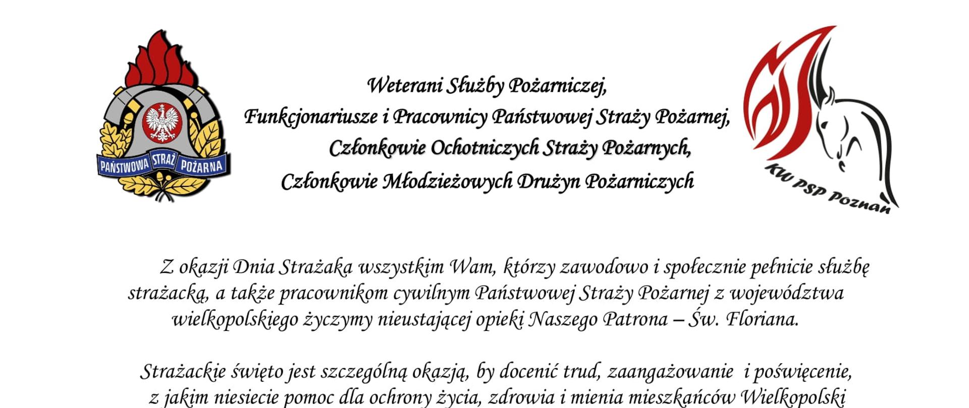 logo Państwowej Straży Pożarnej
logo Komendy Wojewódzkiej Państwowej Straży Pożarnej w Poznaniu
pomiędzy logami napis:
Weterani Służby Pożarniczej,
Funkcjonariusze i Pracownicy Państwowej Straży Pożarnej,
Członkowie Ochotniczych Straży Pożarnych,
Członkowie Młodzieżowych Drużyn Pożarniczych
Z okazji Dnia Strażaka wszystkim Wam, którzy zawodowo i społecznie pełnicie służbę strażacką, a także pracownikom cywilnym Państwowej Straży Pożarnej z województwa wielkopolskiego życzymy nieustającej opieki Naszego Patrona – Św. Floriana.
Strażackie święto jest szczególną okazją, by docenić trud, zaangażowanie i poświęcenie, z jakim niesiecie pomoc dla ochrony życia, zdrowia i mienia mieszkańców Wielkopolski oraz wyrazić szacunek i podziękowanie za każdy dzień służby i pracy oraz sumienne i rzetelne wykonywanie obowiązków służbowych.
Dzięki Waszej ofiarnej i profesjonalnej postawie, a także nieustającej gotowości do niesienia pomocy humanitarnej, również w obliczu zagrożenia, jakim jest wojna w Ukrainie, Straż Pożarna cieszy się nieustannie wysokim zaufaniem oraz powszechnym szacunkiem.
W dniu Waszego święta życzymy Wam satysfakcji i zadowolenia z pełnionej służby i pracy, a także zdrowia i pomyślności w życiu osobistym.
Niech Święty Florian strzeże Was i dodaje sił w każdym działaniu.
Serdeczne podziękowania kierujemy również do Waszych Najbliższych,
którzy cierpliwie wspierają Wasze zawodowe poczynania i okazują zrozumienie, gdy pozostajecie w służbie drugiemu człowiekowi.
Ze strażackim pozdrowieniem
sygnatariusze
Zastępca Wielkopolskiego Komendanta Wojewódzkiego Państwowej Straży Pożarnej starszy brygadier Jarosław Zamelczyk
Wielkopolski Komendant Wojewódzki Państwowej Straży Pożarnej starszy nadbrygadier Dariusz Matczak
Zastępca Wielkopolskiego Komendanta Wojewódzkiego Państwowej Straży Pożarnej brygadier Robert Natunewicz

