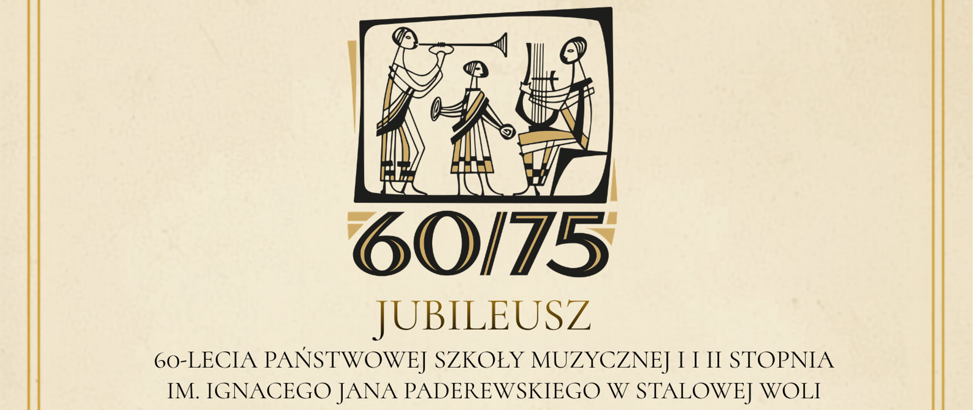 Plakat jubileuszowy Państwowej Szkoły Muzycznej I i II stopnia im. Ignacego Jana Paderewskiego w Stalowej Woli, utrzymany w eleganckiej, klasycznej stylistyce, z kremowym tłem oraz złotymi i brązowymi elementami dekoracyjnymi. Całość otacza podwójna złota ramka, a w górnej części znajdują się ozdobne ornamenty. Na górze plakatu umieszczono stylizowaną ilustrację przedstawiającą trzy postacie muzyków inspirowane sztuką starożytnego Egiptu, grających na instrumentach. Pod ilustracją widnieje duży napis „60/75” oraz napis „JUBILEUSZ”. Poniżej znajduje się informacja: „60-LECIA PAŃSTWOWEJ SZKOŁY MUZYCZNEJ I I II STOPNIA IM. IGNACEGO JANA PADEREWSKIEGO W STALOWEJ WOLI” oraz „75-LECIA SZKOLNICTWA MUZYCZNEGO W STALOWEJ WOLI”. W centralnej części plakatu znajduje się wyróżniony nagłówek „Chór Jubileuszowy”, a pod nim zaproszenie: „Zapraszamy chętnych Uczniów, Absolwentów i Rodziców do uczestnictwa w Jubileuszu”. Następnie podano informację: „Próby chóru odbywają w poniedziałki o godz. 19:30”. Niżej znajduje się nagłówek „Orkiestra”, pod którym umieszczono tekst: „Próby orkiestry odbywają się w poniedziałki o godz. 17:00”. Na dole plakatu widnieje informacja „Miejsce: sala koncertowa”. Plakat informuje o obchodach 60-lecia Państwowej Szkoły Muzycznej oraz 75-lecia szkolnictwa muzycznego w Stalowej Woli i zaprasza uczniów, absolwentów oraz rodziców do udziału w Chórze Jubileuszowym.