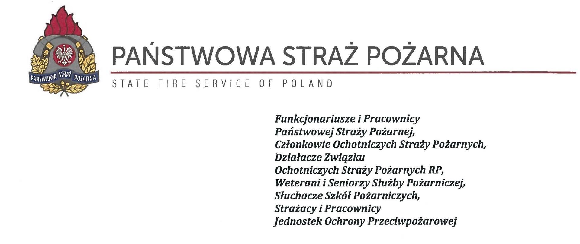 logo Państwowej Straży Pożarnej obok napis Państwowa Straż Pożarna i State Fire Service of Poland
poniżej tekst:
Funkcjonariusze i Pracownicy Państwowej Straży Pożarnej,
Członkowie Ochotniczych Straży Pożarnych, Działacze Związku
Ochotniczych Straży Pożarnych RP, Weterani i Seniorzy Służby Pożarniczej, Słuchacze Szkół Pożarniczych,
Strażacy i Pracownicy
Jednostek Ochrony Przeciwpożarowej
Dzień Strażaka to dla nas zawsze wielkie święto. Tegoroczne obchody przypadają w roku jubileuszu 30-lecia powołania Państwowej Straży Pożarnej jako formacji mundurowej, gotowej do prowadzenia działań ratowniczych w czasie pożarów, klęsk żywiołowych oraz likwidacji miejscowych zagrożeń. To szczególna okazja, aby na ręce wszystkich Państwa zaangażowanych w ochronę przeciwpożarową, ratownictwo, ochronę ludności i obronę cywilną skierować serdeczne życzenia wytrwałości w tej niełatwej i jakże wymagającej służbie. Jednocześnie pragniemy podziękować za stałą gotowość do wszelkich wyzwań jakie stawia przed nami życie.
Szczególnie intensywne były dla nas minione dwa lata. Liczba interwencji wzrosła o sto tysięcy i obecnie waha się w okolicach niemal sześciuset tysięcy rocznie. Podejmujemy głównie działania ratownicze i to w coraz szerszym zakresie. Wcześniej koronawirus, a w tym roku pomoc związana z agresją Rosji na Ukrainę pokazały, jak wszechstronną i uniwersalną służbą ratowniczą jesteśmy. Każdy kolejny roku przynosi nowe zadania, z którymi przychodzi nam się mierzyć. Mimo to stajemy na wysokości zadania i jesteśmy wszędzie tam, gdzie jesteśmy potrzebni. W tym miejscu składamy podziękowania wszystkim, którzy angażują się w te działania, podejmują trud, poświęcają się dla dobra drugiego człowieka.
Minione trzy dekady sprzyjają refleksji, skłaniają do podsumowań i pozwalają po raz kolejny docenią dorobek naszych poprzedników. Jest to solidny fundament dla dalszego rozwoju we wszystkich obszarach bezpieczeństwa. W tym miejscu szczególne podziękowania należą się właśnie naszym poprzednikom, którzy angażowali się w rozwój formacji. Co należy podkreślić, jubileusz ten zbiega się z uchwaleniem ustawy o Ochotniczych Strażach Pożarnych. Musimy pamiętać, że dopiero połączenie dwóch potencjałów ratowniczych - zawodowego i ochotniczego - tworzy trwałą podstawę naszego systemu bezpieczeństwa.
W dniu tego wspaniałego święta pragniemy życzyć wszelkiej pomyślności w wypełnianiu obowiązków zawodowych oraz w życiu osobistym. Niech nasz patron święty Florian wspomaga w codziennych zobowiązaniach i dodaje sił w realizowaniu niełatwej służby na rzecz bliźnich, którzy zostali doświadczeni przez los.
sygnatariusze:
Zastępca Komendanta Głównego Państwowej Straży Pożarnej nadbrygadier Arkadiusz Przybyła
Zastępca Komendanta Głównego Państwowej Straży Pożarnej nadbrygadier Adam Konieczny
Zastępca Komendanta Głównego Państwowej Straży Pożarnej nadbrygadier Krzysztof Hejduk
Komendant Główny Państwowej Straży Pożarnej nadbrygadier Andrzej Bartkowiak
