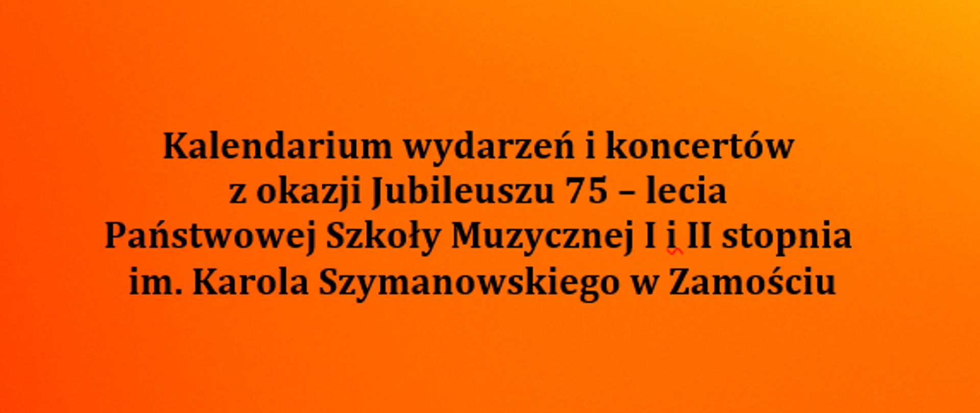 Plakat na cieniowanym – czerwono-pomarańczowym tle z napisem:
Kalendarium wydarzeń i koncertów
z okazji Jubileuszu 75 – lecia
Państwowej Szkoły Muzycznej I i II stopnia
im. Karola Szymanowskiego w Zamościu
1 października 2022 r. Międzynarodowy Dzień Muzyki – koncert uczniów
7 października 2022 r. Zamojskie Talenty - koncert w wykonaniu uczniów z Orkiestrą Symfoniczną im. Karola Namysłowskiego w Zamościu
2022/2023 Nasi sławni – cykl koncertów absolwentów: Ewy Tracz, Marka Pasiecznego, Konrada Miki……..
23 listopada 2022 r. Karol Szymanowski nasz patron – pocztówka z Lozanny
luty 2023 r. Festiwal twórczości własnej
09 marca 2023 r. Muzyczne rodziny
marzec 2023 r. Sonaty u Franciszkanów
kwiecień 2023 r. Konkurs wiedzy o „Nasz Patron Karol Szymanowski’
kwiecień 2023 r. Koncerty - soliści ze szkolną Orkiestrą Symfoniczną
3 maja 2023 r. Koncert dla miasta na Rynku Wielkim
wystawa okolicznościowa „Nasze sukcesy”
21 maja 2023 r. oprawa Mszy w Katedrze odprawionej przez biskupa
Konkurs fotograficzny „Szkoła – Nasza Jubilatka’
25 maja 2023 r. Gala Finałowa Jubileuszu 75 – lecia w Zamojskim Domu Kultury
