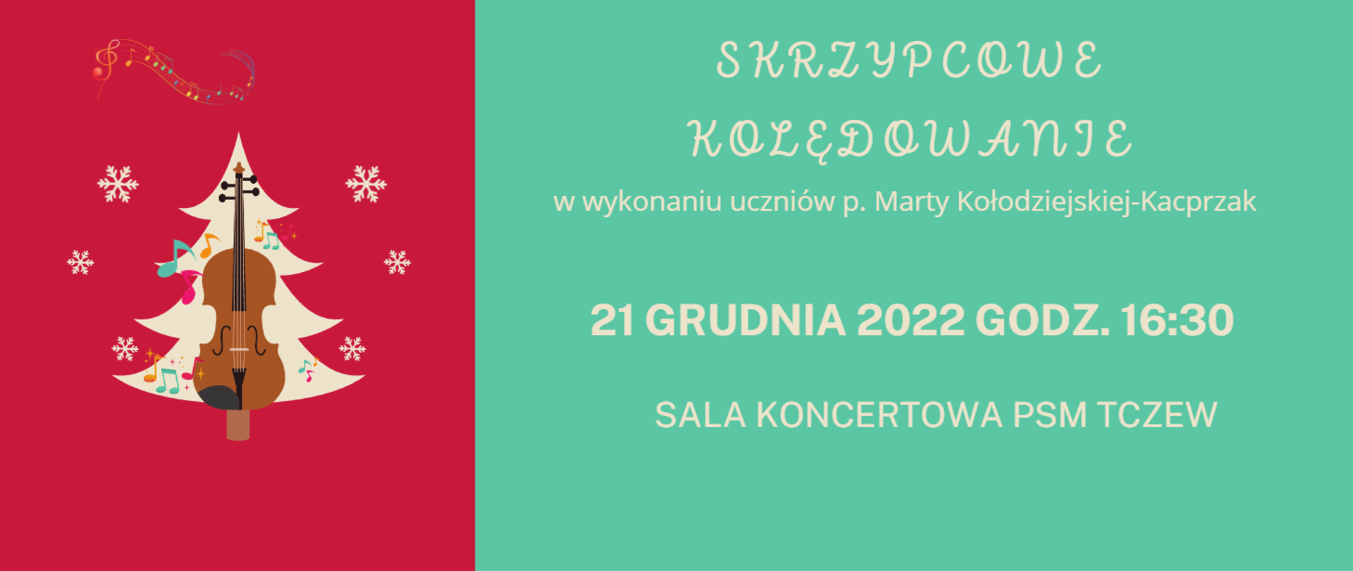 Grafika przedstawiająca z lewej strony na czerwonym tle obrazek choinki w kolorze beżowym ustrojonej w kolorowe nutki oraz w centralnej części na choince grafika skrzypiec; po bokach śnieżynki, a na górze kolorowa i zakręcona pięciolinia z nutami. Z lewej strony n zielonym tle napis beżowym kolorem czcionki: SKRZYPCOWE KOLĘDOWANIE w wykonaniu uczniów p. Marty Kołodziejskiej-Kacprzak 21 GRUDNIA 2022 godz. 16:30 sala koncertowa PSM Tczew.