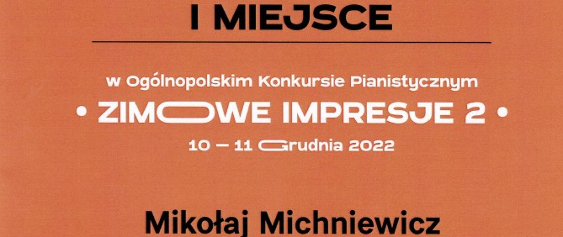 Na pomarańczowym tle dwie białe ósemki pod łukiem. Napis ozdobny białymi literami: DYPLOM. Poniżej napis czarnymi literami : I miejsce. Poniżej napis białymi literami: w Ogólnopolskim Konkursie Pianistycznym "Zimowe Impresje 2" 10-11 grudnia 2022 . Poniżej napis wytłuszczony, podkreślony czarnymi literami: Mikołaj Michniewicz, Poniżej już bez podkreślenia i wytłuszczenia: Grupa II PSM I st. im. E. Młynarskiego w Augustowie. Nauczyciel: ANETTA PĘKALA. W lewym dolnym rogu czarny napis: JURY: dr hab. Milena KĘDERA przewodnicząca, dr Julia KOCIUBAN-MAXIMOV, dr hab. Michał SZCZEPAŃSKI, Sabina Kołodziej - sekretarz. Obok nazwisk nieczytelne podpisy. W dole logo orgganizatora: SWIK Stowarzyszenie Wspierania Inicjatyw Kulturalnych, Obok logo szkoły: Szkoła muzyczna im. Aleksandra Dębskiego.