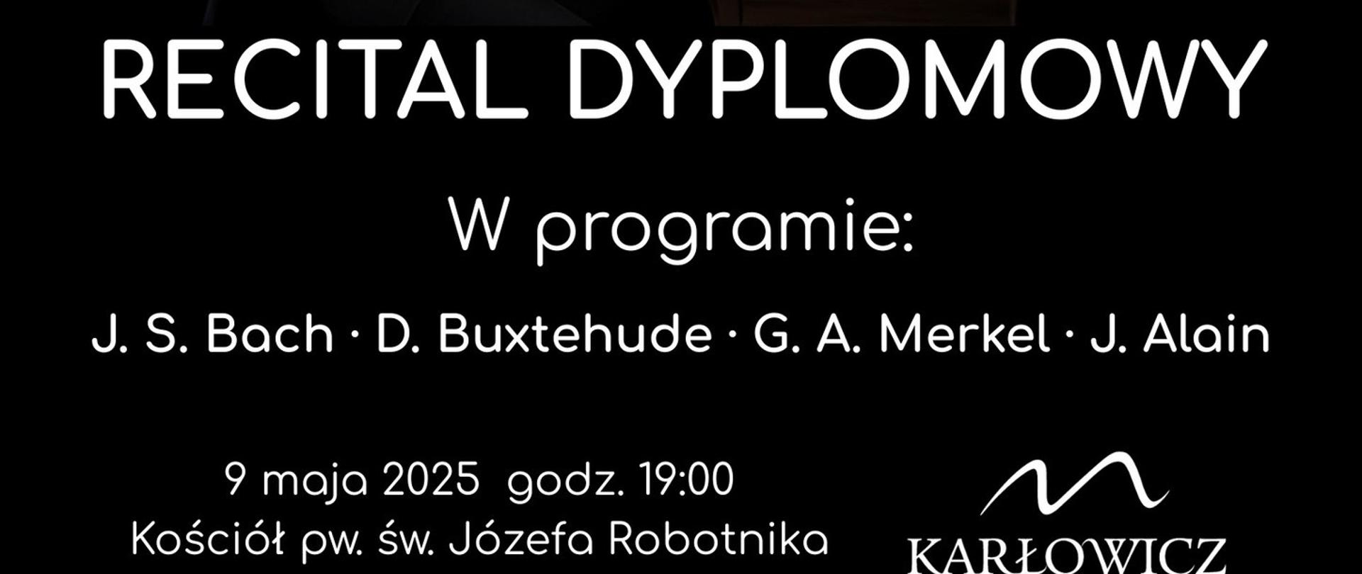 
Plakat promujący recital dyplomowy Dominika Tomy, ucznia klasy organów Daniela Strzałdy w szkole muzycznej Karłowicz PSM w Katowicach. W centralnej części plakatu znajduje się zdjęcie młodego mężczyzny ubranego na czarno, siedzącego przy organach piszczałkowych, z jedną ręką opartą na instrumencie. Powyżej zdjęcia znajduje się napis: „Dominik Toma z klasy organów Daniela Strzałdy”. Poniżej zdjęcia widnieje napis: „Recital dyplomowy”. W programie koncertu: J. S. Bach, D. Buxtehude, G. A. Merkel, J. Alain. Koncert odbędzie się 9 maja 2025 roku o godzinie 19:00 w Kościele pw. św. Józefa Robotnika w Katowicach przy ul. Mikuśińskiego 8. W prawym dolnym rogu znajduje się logo szkoły Karłowicz PSM w Katowicach.