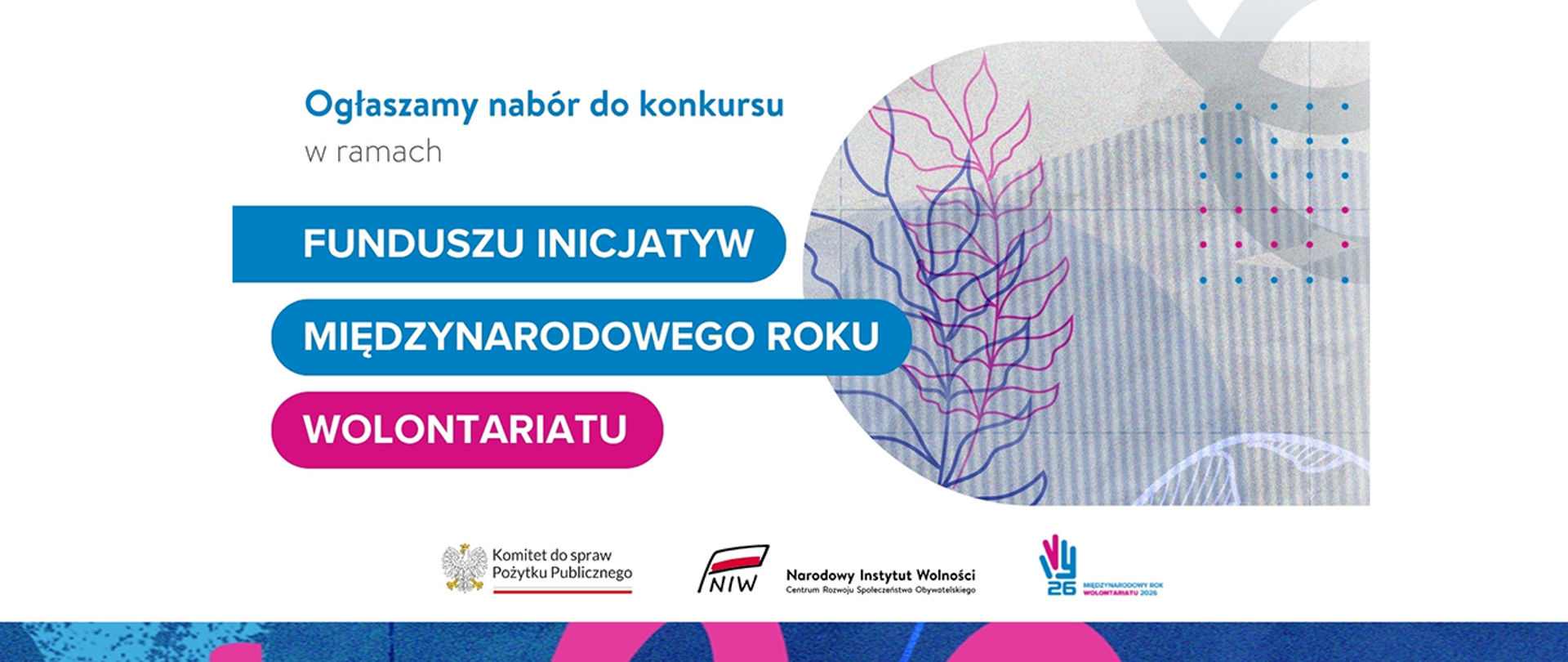 Grafika nagłówkowa do artykułu. Jasne tło. Na grafice informacja: Ogłaszamy nabór do konkursu w ramach Funduszu Inicjatyw Międzynarodowego Roku Wolontariatu. Z prawej strony widoczna jest grafika przedstawiająca stylizowany motyw roślinny na tle z abstrakcyjnymi elementami geometrycznymi. Na dole grafiki znajdują się loga: Komitet do spraw Pożytku Publicznego, Narodowy Instytut Wolności, Międzynarodowy Rok Wolontariatu 2026.