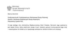 Orzeł w koronie i napis Minister Spraw Wewnętrznych i Administracji
poniżej tekst.
Mariusz Kamiński
Funkcjonariuszki i Funkcjonariusze Państwowej Straży Pożarnej, Druhny i Druhowie Ochotniczych Straży Pożarnych,
Pracownicy Cywilni PSP,
4 maja każdego roku obchodzimy Międzynarodowy Dzień Strażaka. Patronem tego wydarzenia jest święty Florian, który oddał życie ratując innych. Jesteście godnymi kontynuatorami jego misji
– zawsze gotowi do działania, do najwyższego poświęcenia. Serdecznie Wam za to dziękuję.
O Waszym wyjątkowym zaangażowaniu w niesienie pomocy innym słyszymy każdego dnia. Jest ono widoczne szczególnie teraz, kiedy za naszą wschodnią granicą trwa wojna. W tym trudnym czasie dla Ukrainy Krajowe Centrum Koordynacji Ratownictwa KG PSP stało się koordynatorem dla straży pożarnych z całego świata, które przekazują sprzęt pożarniczy ukraińskim strażakom. Od czasu wybuchu wojny za naszą wschodnią granicą koordynujecie również pomoc udzielaną uchodźcom z Ukrainy na dworcach kolejowych i autobusowych we wszystkich miastach wojewódzkich w Polsce. Bez wytężonej pracy strażaków nie byłoby możliwe także sprawne funkcjonowanie punktów recepcyjnych. Te wszystkie działania to nie tylko Wasza codzienna praca, ale i wspaniałe świadectwo solidarności z obywatelami Ukrainy.
Międzynarodowy Dzień Strażaka to okazja nie tylko do podziękowań, ale także podkreślenia roli Waszej służby w funkcjonowaniu państwa. Zapewniam, że zarówno Państwowa Straż Pożarna, jak i Ochotnicze Straże Pożarne zawsze mogą liczyć na wsparcie ze strony MSWiA. Warto przypomnieć o zmianach, które wprowadziliśmy w ramach Ustawy o Ochotniczych Strażach Pożarnych, o co od dawna zabiegało środowisko OSP. Najważniejszą z nich jest coroczne waloryzowanie świadczenia ratowniczego będącego dodatkiem do emerytury. Wydanych zostało już ponad 30 tys. decyzji o przyznaniu tego dodatku emerytowanym strażakom OSP. Ponadto Państwowa Straż Pożarna została ujęta w nowym programie modernizacji służb mundurowych na lata 2022-2025. To przykłady działań, dzięki którym możemy dodatkowo wesprzeć Waszą codzienną, niezwykle wymagającą służbę.
Wszystkim Funkcjonariuszkom i Funkcjonariuszom PSP, Druhnom i Druhom OSP oraz Pracownikom Cywilnym PSP z okazji Waszego święta składam życzenia wszelkiej pomyślności oraz wielu sukcesów zarówno w życiu prywatnym, jak i zawodowym. Serdecznie dziękuję za dotychczasowe działania podejmowane na rzecz zapewnienia bezpieczeństwa obywatelom. Niech Wasza służba będzie zawsze źródłem satysfakcji oraz społecznego uznania.
Z wyrazami szacunku
Mariusz Kamiński
Minister Spraw Wewnętrznych i Administracji
i podpis