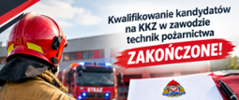 Plakat informacyjny z napisem „Kwalifikowanie kandydatów na KKZ w zawodzie technik pożarnictwa ZAKOŃCZONE!” i grafiką, która podkreśla to przesłanie. Po lewej stronie widać strażaka w hełmie i mundurze bojowym, odwróconego tyłem. Strażak patrzy w kierunku budynku straży pożarnej i stojącego tam wozu strażackiego z włączonymi, niebieskimi sygnałami błyskowymi. W prawym dolnym rogu znajduje się biała kartka ze znakiem graficznym Państwowej Straży Pożarnej i listą rzeczy zrobionych z zaznaczonymi czerwonymi ptaszkami: dokumenty, weryfikacja, kandydaci zakwalifikowani. Kartka ta leży na czerwonym blacie, a obok niej znajduje się czarny długopis. Plakat utrzymany jest w czerwono-białej kolorystyce, z elementami graficznymi w czerni i czerwieni.