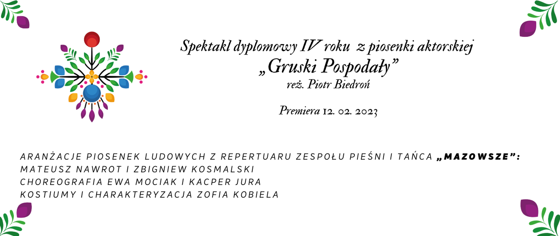 Grafika, na białym czarnymi literami w centralnej części napis Spektakl Dyplomowy IV roku z piosenki aktorskiej "Gruski Pospodały" reż Piotr Biedroń, Premiera 12.02.2023 , poniżej aranżacje piosenek ludowych z repertuaru zespołu Pieśni i Tańca "Mazowsze": Mateusz Nawrot i Zbigniew Kosmalski, Choreografia Ewa Mociak i Kacper Jura Kostiumy i charakteryzacja Zofia Kobiela. W lewym górym rogu kolorowa grafika folklorystyczna, oraz w każdym rogu baneru kwiatek zielono-fioletowy. 