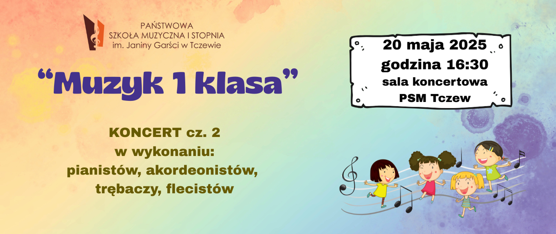 Na pastelowym tle w tęczowych kolorach z prawej strony grafika czwórki uśmiechniętych dzieci tańczących na pięciolinii oraz nutki. Powyżej grafika szyldu, na którym zapisano treść: 20 maja 2025 godzina 16:30 sala koncertowa PSM Tczew. U góry z lewej strony logo Państwowej Szkoły Muzycznej I stopnia im. Janiny Garści w Tczewie. Treść ogłoszenia: "Muzyk 1 klasa" Koncert cz. 2 w wykonaniu: pianistów, akordeonistów, trębaczy, flecistów.