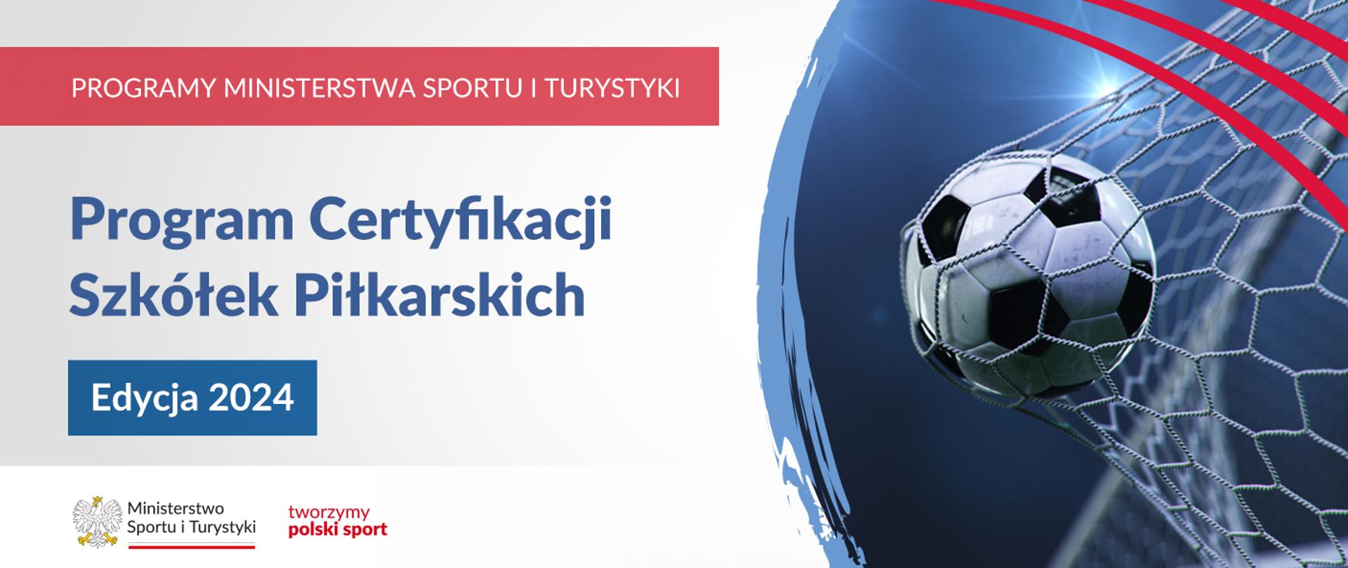 Na samej górze grafiki znajduje się biały napis na czerwonym tle "Programy Ministerstwa Sportu i Turystyki", a poniżej napis "Program Certyfikacji Szkółek Piłkarskich - Edycja 2024". Na samym dole znajduje się logotyp Ministerstwa sportu i Turystyki oraz hasło tworzymy polski sport. Po prawej stornie znajduje się zdjęcie piłki do piłki nożnej, która wpadła do siatki bramkarskiej.