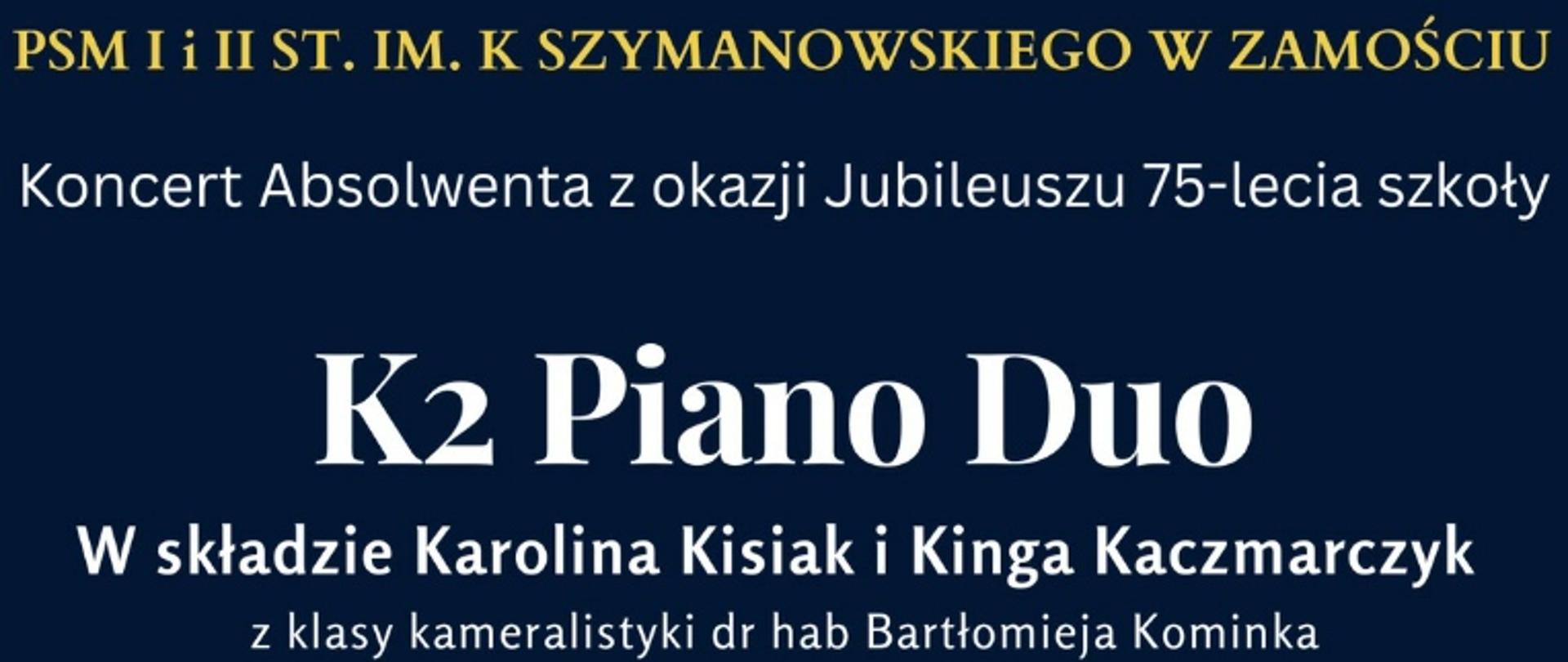 Plakat na granatowym tle - na dole plakatu klawiatura fortepianu. Na plakacie napisy w kolorze żółtym i białym. PSM I i II st. im. K. Szymanowskiego w Zamościu - Koncert Absolwenta z okazji Jubileuszu 75-lecia szkoły. K2 Piano Duo w składzie: Karolina Kisiak i Kinga Kaczmarczyk z klasy kameralistyki dr hab. Bartłomieja Kominka. W programie: A. Piazzola, F. Poulenc, W. A. Mozart, E. Lecuona. 17. 10.2022. godz. 17. Aula Państwowej Szkoły Muzycznej. Wstęp Wolny.