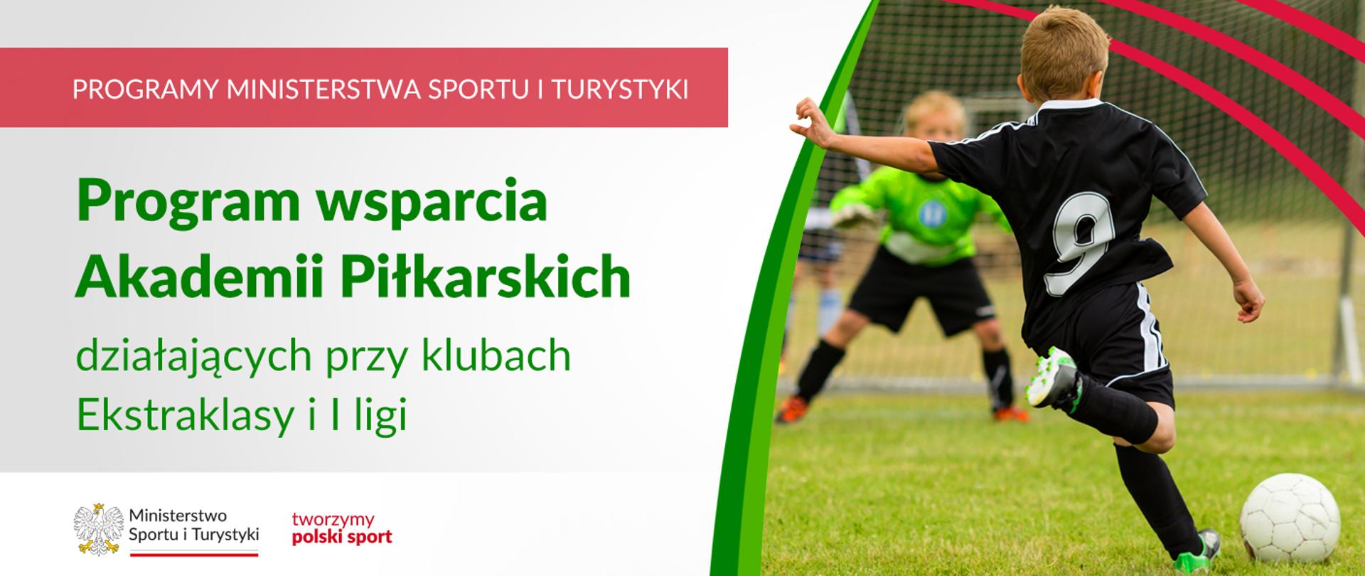 Na samej górze grafiki znajduje się biały napis na czerwonym tle "Programy Ministerstwa Sportu i Turystyki", a poniżej napis "Program wsparcia Akademii Piłkarskich działających przy klubach Ekstraklasy i I ligi". Na samym dole znajduje się logotyp Ministerstwa sportu i Turystyki oraz hasło tworzymy polski sport. Po prawej stornie znajduje się zdjęcie dziecka kopiącego piłkę w stronę bramki, w której stoi młody bramkarz w zielonej bluzie sportowej.