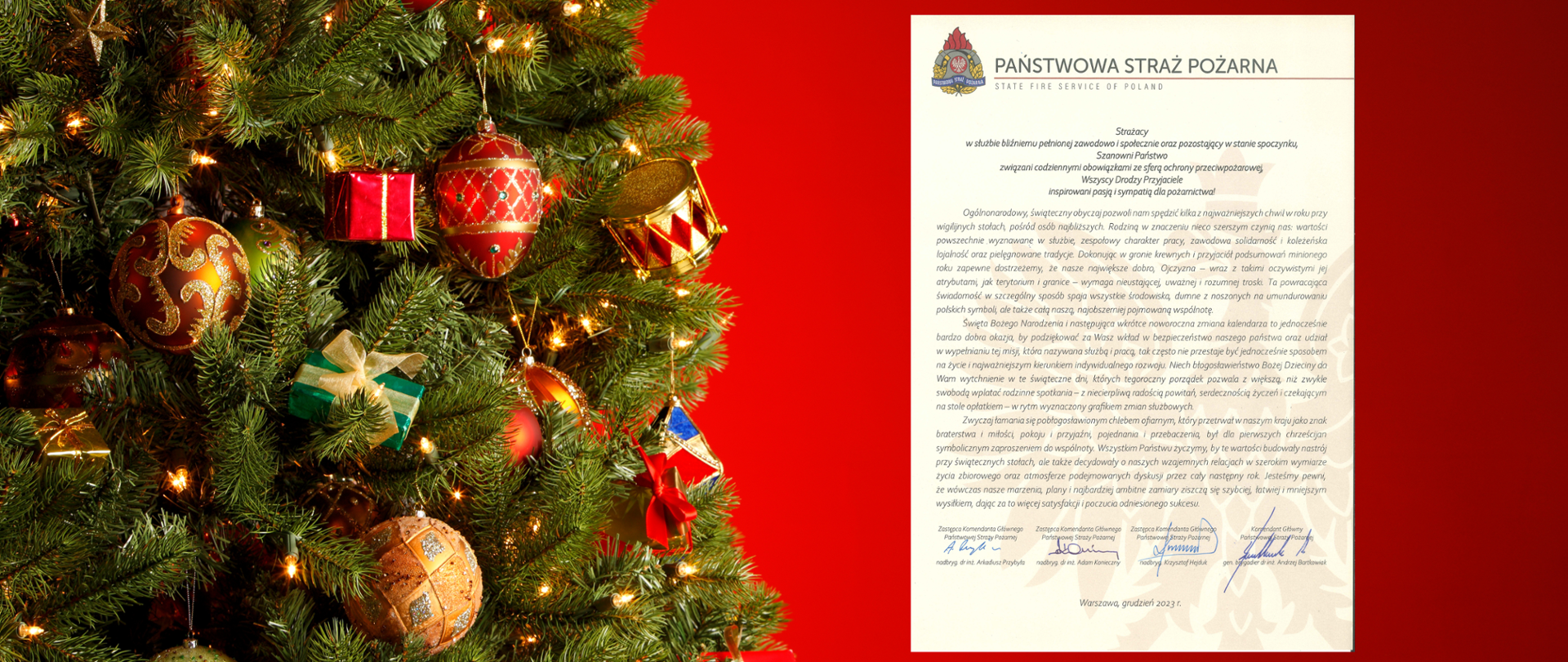 po lewej stronie choinka udekorowana bombkami, po prawo zdjęcie życzeń świątecznych podpisanych przez Komendanta głównego PSP i jego trzech zastępców:
"Strażacy
w służbie bliźniemu pełnionej zawodowo i społecznie oraz pozostający w stanie spoczynku,
Szanowni Państwo
związani codziennymi obowiązkami ze sferą ochrony przeciwpożarowej,
Wszyscy Drodzy Przyjaciele
inspirowani pasją i sympatią dla pożarnictwa!
Ogólnonarodowy, świąteczny obyczaj pozwoli nam spędzić kilka z najważniejszych chwil w roku przy wigilijnych stołach, pośród osób najbliższych. Rodziną w znaczeniu nieco szerszym czynią nas: wartości powszechnie wyznawane w służbie, zespołowy charakter pracy, zawodowa solidarność i koleżeńska lojalność oraz pielęgnowane tradycje. Dokonując w gronie krewnych i przyjaciół podsumowań minionego roku zapewne dostrzeżemy, że nasze największe dobro, Ojczyzna – wraz z takimi oczywistymi jej atrybutami, jak terytorium i granice – wymaga nieustającej, uważnej i rozumnej troski. Ta powracająca świadomość w szczególny sposób spaja wszystkie środowiska, dumne z noszonych na umundurowaniu polskich symboli, ale także całą naszą, najobszerniej pojmowaną wspólnotę.
Święta Bożego Narodzenia i następująca wkrótce noworoczna zmiana kalendarza to jednocześnie bardzo dobra okazja, by podziękować za Wasz wkład w bezpieczeństwo naszego państwa oraz udział w wypełnianiu tej misji, która nazywana służbą i pracą, tak często nie przestaje być jednocześnie sposobem na życie i najważniejszym kierunkiem indywidualnego rozwoju. Niech błogosławieństwo Bożej Dzieciny da Wam wytchnienie w te świąteczne dni, których tegoroczny porządek pozwala z większą, niż zwykle swobodą wplatać rodzinne spotkania – z niecierpliwą radością powitań, serdecznością życzeń i czekającym na stole opłatkiem – w rytm wyznaczony grafikiem zmian służbowych.
Zwyczaj łamania się pobłogosławionym chlebem ofiarnym, który przetrwał w naszym kraju jako znak braterstwa i miłości, pokoju i przyjaźni, pojednania i przebaczenia, był dla pierwszych chrześcijan symbolicznym zaproszeniem do wspólnoty. Wszystkim Państwu życzę, by te wartości budowały nastrój przy świątecznych stołach, ale także decydowały o naszych wzajemnych relacjach w szerokim wymiarze życia zbiorowego oraz atmosferze podejmowanych dyskusji przez cały następny rok. Jestem pewien, że wówczas nasze marzenia, plany i najbardziej ambitne zamiary ziszczą się szybciej, łatwiej i mniejszym wysiłkiem, dając za to więcej satysfakcji i poczucia odniesionego sukcesu".