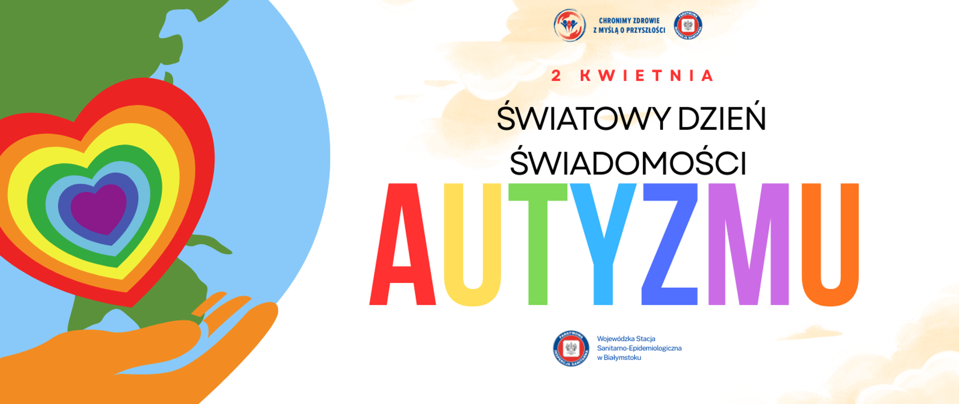 Plakat z okazji Światowego Dnia Świadomości Autyzmu, obchodzonego 2 kwietnia. Po lewej stronie widoczna jest kolorowa ilustracja fragmentu kuli ziemskiej oraz duże, tęczowe serce symbolizujące akceptację, różnorodność i wsparcie.
Po prawej stronie umieszczony jest napis: „2 kwietnia – Światowy Dzień Świadomości Autyzmu”; słowo „AUTYZMU” jest zapisane dużymi literami w tęczowych barwach.
Na górze plakatu znajdują się logotypy Państwowej Inspekcji Sanitarnej i hasło: „Chronimy zdrowie z myślą o przyszłości”. Na dole, pod hasłem, po prawej stronie znaku Państwowej Inspekcji Sanitarnej jest napis: Wojewódzka Stacja Sanitarno Epidemiologiczna w Białymstoku.
Całość utrzymana jest w jasnej, pozytywnej kolorystyce, podkreślającej ideę solidarności i zwiększania świadomości na temat autyzmu.