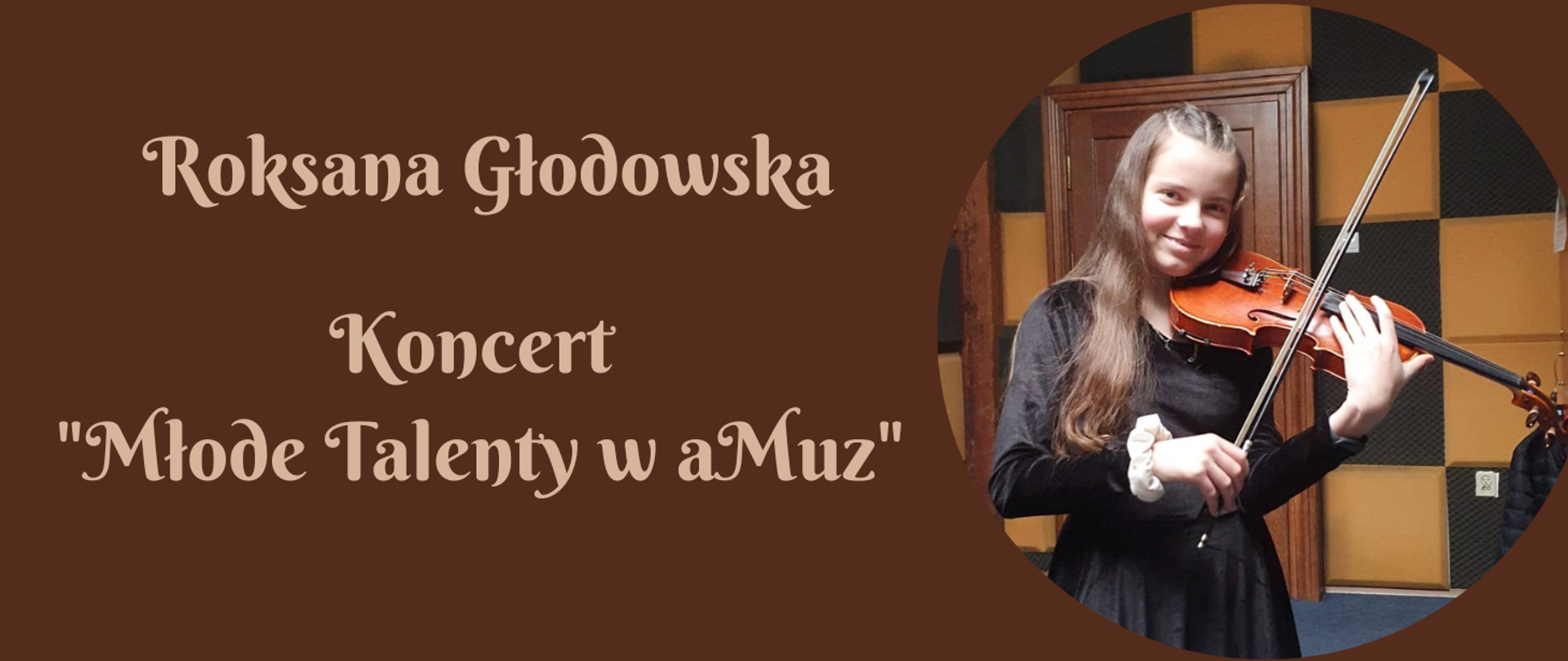 Na brązowym tle po lewej stronie napis w kolorze jasno- brązowym: "Roksana Głodowska, Koncert Młode Talenty w aMuz". Natomiast po prawej stronie okrągłe zdjęcie Roksany Głodowskiej- uczennicy szkoły w klasie skrzypiec. Dziewczynka o ciemnych włosach ubrana w czarną sukienkę, trzymająca skrzypce.