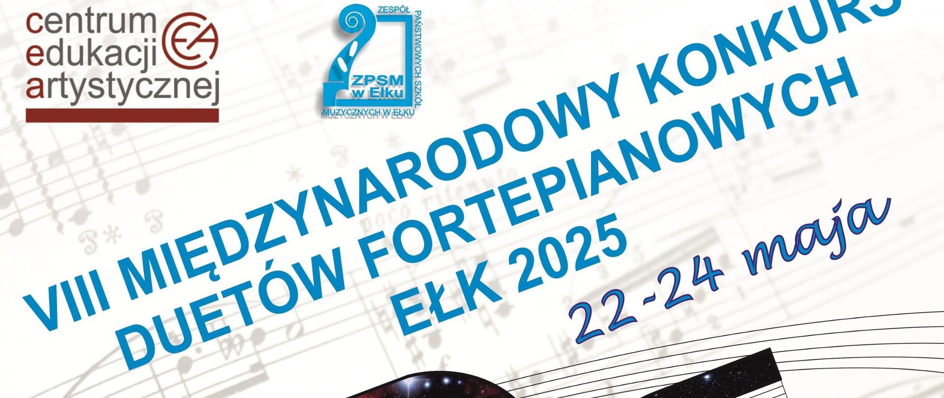 Plakat z napisem skośnym w kolorze niebieskim VIII Międzynarodowy Konkurs Duetów Fortepianowych, Ełk 2025 22-24 maja. Na górze logo Centrum Edukacji Artystycznej i Zespołu Państwowych Szkół Muzycznych w Ełku. Pod grafiką plakatu nuty, klucze, pięciolinie szare. W centralnym punkcie plakatu dwie klapy fortepianu dotykające się wgłębieniami. Na klapach fioletowo niebieskie mapy nieba z gwiazdami. Na dole klap klawiatura z klawiszami. Na dole plakatu logo patronów - Prezydent Miasta Ełku, Starosty Powiatu Ełckiego, Partnerów - 80 lat PWM, Ale nuty wydawnictwo, Steinway & sons, Patronat medialny - Radio 5 , Rozmaitości ełckie.